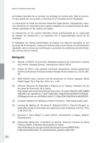 MÓDULO V: NUTRICIÓN EN INSTITUCIONES
414
actividades laborales de su jornada, sin embargo en nuestro país, falta la concien-
cia que puede ser una ocasión y contribución al bienestar de los empleados.
La implicación de todos los sectores relevantes (organización, trabajadores y servi-
cios sanitarios) es importante para realizar progresos en la disponibilidad de alter-
nativas saludables en los centros de trabajo.
La intervención en los centros laborales influye positivamente en su capacidad
de trabajo, de satisfacción y es expresión de la responsabilidad social de las
empresas.
El trabajador con menos posibilidades de realizar una elección saludable en sus
opciones de alimentación, y desconocimiento sobre como realizar una alimentación
saludable cae en rutinas que contribuyen a aumentar los problemas de enfermeda-
des crónicas de los mismos.
Bibliografía
(1)	 Wanjek, C (2005). Food at work: Workplace solutions for malnutrition, obesity
and chronic diseases.Geneva, International Labour Office.
(2)	 Jensen JD (2011). Can worksite nutritional interventions improve productivity
andfirmprofitability?Aliteraturereview.PerspectPublicHealthJul;131(4):184-
92.
(3)	 WHO (2003). Diet, nutrition and the prevention of chronic diseases. World
Health Organ Tech. Rep Ser; 916:i-viii, 1-49.
(4)	 Instituto Nacional de Seguridad e Higiene en el Trabajo, Inventario de las
Acciones de Promoción de la Salud.
http://www.insht.es/portal/site/Insht/menuitem.1f1a3bc79ab34c578c2e888
4060961ca/? vgnextoid=71ad27cb8a2a8110VgnVCM1000000705350aR
CRD&vgnextchannel=e92946e1de6d1110VgnVCM100000dc0ca8c0RCRD
(5)	 European Network for Workplace Health Promotion. [http://www.enwhp.org/] .
(6)	 Lemaire JB, Wallace JE, Dinsmore K, Roberts D (2011). Food for thought: an
exploratory study of how physicians experience poor workplace nutrition. Nutr
J,18;10(1):18.
(7)	 Aranceta J- Serra Majem Ll (eds) (2012). Alimentación y trabajo. Madrid:
Panamericana.
(8)	 Generalitat Valenciana. Conselleria de Sanitat. Dirección General de Salud
Pública (2005). Empresas Generadoras de Salud.
http://biblioteca.sp.san.gva.es/biblioteca/publicaciones/MATERIAL/
PUBLICACIONES/SER_SL/ASE/EGS/EGS_CASTELLANO.PDF
 