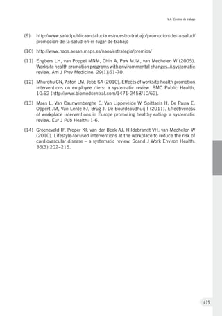 V.4. Centros de trabajo
415
(9)	 http://www.saludpublicaandalucia.es/nuestro-trabajo/promocion-de-la-salud/
promocion-de-la-salud-en-el-lugar-de-trabajo
(10)	 http://www.naos.aesan.msps.es/naos/estrategia/premios/
(11)	 Engbers LH, van Poppel MNM, Chin A, Paw MJM, van Mechelen W (2005).
Worksite health promotion programs with envirommental changes. A systematic
review. Am J Prev Medicine, 29(1):61-70.
(12)	 Mhurchu CN, Aston LM, Jebb SA (2010). Effects of worksite health promotion
interventions on employee diets: a systematic review. BMC Public Health,
10:62 (http://www.biomedcentral.com/1471-2458/10/62).
(13)	 Maes L, Van Caunwenberghe E, Van Lippevelde W, Spittaels H, De Pauw E,
Oppert JM, Van Lente FJ, Brug J, De Bourdeaudhuij I (2011). Effectiveness
of workplace interventions in Europe promoting healthy eating: a systematic
review. Eur J Pub Health: 1-6.
(14)	 Groeneveld IF, Proper KI, van der Beek AJ, Hildebrandt VH, van Mechelen W
(2010). Lifestyle-focused interventions at the workplace to reduce the risk of
cardiovascular disease – a systematic review. Scand J Work Environ Health.
36(3):202–215.
 