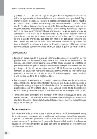 MÓDULOI: SALUD NUTRICIONAL DE LA POBLACIÓN ESPAÑOLA
42
y lácteos (4,7,11,12). Sin embargo las mujeres tienen mayores necesidades de
calcio en algunas etapas de su vida (embarazo, lactancia, menopausia) (2,3) y el
menor consumo de lácteos, respecto a población masculina puede ser negativo
en relación con el mantenimiento y mejora de la masa ósea (12). También se ha
puesto de relieve la necesidad de incrementar las ingestas recomendadas de las
mujeres, respecto a los varones, en relación con el hierro y ácido fólico (especial-
mente en etapa periconcepcional para disminuir el riesgo de padecimiento de
defectos del tubo neural en los descendientes) (2-4). Siendo necesario también
aumentar el consumo de la mayor parte de los nutrientes cuando la ingesta se
refiere al aporte energético, que debe ser inferior en población femenina (Ta-
bla 1) (2-4). Los avances en estos campos de conocimiento han ayudado a me-
jorar la situación nutricional y la salud de diversos grupos de población y pueden
ser considerados como importantes fortalezas desde el punto de vista sanitario.
OPORTUNIDADES
>	 Cualquier nuevo estudio o iniciativa encaminada a conocer, o analizar, las res-
puestas ante una intervención educativa o nutricional es una oportunidad de
mejora. Esta mejora debe lograrse para ambos sexos, aunque es prioritaria en
población femenina, por sus mayores necesidades y etapas vulnerables (con ma-
yor riesgo nutricional y repercusión sanitaria) (4,5). Cualquier investigación o
campaña de educación nutricional realizada correctamente es una oportunidad
para mejorar la situación nutricional, específica de cada género y para contribuir
a una mejora sanitaria de la población (13).
>	 Por otra parte, investigaciones recientes ponen de relieve que la alimentación
periconcepcional, durante el embarazo y lactancia y en las primeras etapas de la
vida puede tener gran impacto decidiendo la salud del descendiente y las patolo-
gías que padecerá en su etapa adulta (4,5). La salud futura de los descendientes
se va a ver muy condicionada por la dieta materna en estas etapas clave (4,5).
>	 También se debe considerar que la mejora nutricional contribuye, no sólo a una
mejora sanitaria, sino también a promocionar la capacidad cognitiva y funcional,
el estado de ánimo y la calidad de vida de las personas, objetivos deseables para
todos los individuos (14).
Recomendaciones
Son necesarios más estudios sobre el tema, así como la difusión de resultados y
de investigaciones realizadas sobre problemas nutricionales específicos asociados
al género. Se considera prioritario luchar contra el desconocimiento existente en
materia de nutrición y alimentación, controlar la publicidad y evitar la difusión de
pautas en alimentación/control de peso por parte de personas sin conocimientos
suficientes en nutrición.
 