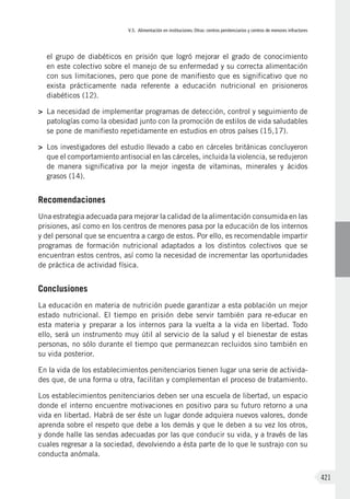 V.5. Alimentación en instituciones. Otras: centros penitenciarios y centros de menores infractores
421
el grupo de diabéticos en prisión que logró mejorar el grado de conocimiento
en este colectivo sobre el manejo de su enfermedad y su correcta alimentación
con sus limitaciones, pero que pone de manifiesto que es significativo que no
exista prácticamente nada referente a educación nutricional en prisioneros
diabéticos (12).
>	 La necesidad de implementar programas de detección, control y seguimiento de
patologías como la obesidad junto con la promoción de estilos de vida saludables
se pone de manifiesto repetidamente en estudios en otros países (15,17).
>	 Los investigadores del estudio llevado a cabo en cárceles británicas concluyeron
que el comportamiento antisocial en las cárceles, incluida la violencia, se redujeron
de manera significativa por la mejor ingesta de vitaminas, minerales y ácidos
grasos (14).
Recomendaciones
Una estrategia adecuada para mejorar la calidad de la alimentación consumida en las
prisiones, así como en los centros de menores pasa por la educación de los internos
y del personal que se encuentra a cargo de estos. Por ello, es recomendable impartir
programas de formación nutricional adaptados a los distintos colectivos que se
encuentran estos centros, así como la necesidad de incrementar las oportunidades
de práctica de actividad física.
Conclusiones
La educación en materia de nutrición puede garantizar a esta población un mejor
estado nutricional. El tiempo en prisión debe servir también para re-educar en
esta materia y preparar a los internos para la vuelta a la vida en libertad. Todo
ello, será un instrumento muy útil al servicio de la salud y el bienestar de estas
personas, no sólo durante el tiempo que permanezcan recluidos sino también en
su vida posterior.
En la vida de los establecimientos penitenciarios tienen lugar una serie de activida-
des que, de una forma u otra, facilitan y complementan el proceso de tratamiento.
Los establecimientos penitenciarios deben ser una escuela de libertad, un espacio
donde el interno encuentre motivaciones en positivo para su futuro retorno a una
vida en libertad. Habrá de ser éste un lugar donde adquiera nuevos valores, donde
aprenda sobre el respeto que debe a los demás y que le deben a su vez los otros,
y donde halle las sendas adecuadas por las que conducir su vida, y a través de las
cuales regresar a la sociedad, devolviendo a ésta parte de lo que le sustrajo con su
conducta anómala.
 