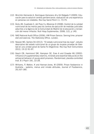 V.5. Alimentación en instituciones. Otras: centros penitenciarios y centros de menores infractores
423
(12)	 Minchón Hernando A, Domínguez Zamorano JA y Gil Delgado Y (2009). Edu-
cación para la salud en centros penitenciarios: evaluación de una experiencia
en personas con diabetes. Rev Esp Sanid Penit 11: 73-79.
(13)	 Ávila JM, Cuadrado C, del Pozo S y Moreiras O (2008). Control de la calidad
nutricional de los menús para los centros de ejecución de medidas judiciales
adscritos a la Agencia de la Comunidad de Madrid de re-educación y reinser-
ción del menor infractor. Nutr Hosp Suplementos. 2008; 1(2), p 140.
(14)	 NAO National Audit Office (2006). HM Prison Service. Serving time: prisoner
diet and exercise. The Stationery Office. London.
(15)	 Nessier MC, Gerlero SS (2012). “El estado nutricional tras las rejas”, estudio
descriptivo del estado nutricional de un grupo de mujeres privadas de liber-
tad en una unidad penal de Santa Fe (Argentina). Rev Esp Nutr Comunitaria
2012; 19 (2) 91-97.
(16)	 Gesch CB, Hammond SM, Hampson SE, Eves A and Crowder MJ (2002).
Influence of supplementary vitamins, minerals and essential fatty acids on the
antisocial behavior of young adult prisoners. Randomised, placebo-controlled
trial. B J Psych 181, 22-28.
(17)	 Williams, P, Walton, K and Hannan-Jones, M (2009). Prison foodservice in
Australia - systems, menus and inmate attitudes, Journal of Foodservice,
20,167-180.
 