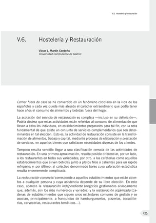 V.6. Hostelería y Restauración
425
Comer fuera de casa se ha convertido en un fenómeno cotidiano en la vida de los
españoles y cada vez queda más alejado el carácter extraordinario que podía tener
hace años el consumo de alimentos y bebidas fuera del hogar.
La acotación del servicio de restauración es compleja —incluso en su definición—.
Podría decirse que estas actividades están referidas al consumo de alimentación que
llevan a cabo los individuos, en establecimientos preparados para tal fin, con la nota
fundamental de que existe un conjunto de servicios complementarios que son deter-
minantes en tal elección. Esto es, la actividad de restauración consiste en la transfor-
mación de alimentos, trabajo y capital, mediante procesos de elaboración y prestación
de servicios, en aquellos bienes que satisfacen necesidades diversas de los clientes.
Tampoco resulta sencillo llegar a una clasificación cerrada de las actividades de
restauración. En una primera aproximación, resulta posible diferenciar, por un lado,
a los restaurantes en todas sus variedades; por otro, a las cafeterías como aquellos
establecimientos que sirven bebidas junto a platos fríos o calientes para un rápido
refrigerio; y, por último, al colectivo denominado bares cuya valoración estadística
resulta enormemente complicada.
La restauración comercial corresponde a aquellos establecimientos que están abier-
tos a cualquier persona y cuya asistencia depende de su libre elección. En este
caso, aparece la restauración independiente (negocios gestionados aisladamente
que, además, son los más numerosos y variados) y la restauración organizada (ca-
denas de establecimientos que siguen unos estándares comunes de gestión y se
asocian, principalmente, a franquicias de hamburgueserías, pizzerías, bocadille-
rías, cervecerías, restaurantes temáticos…).
V.6.	 Hostelería y Restauración
Víctor J. Martín Cerdeño
Universidad Complutense de Madrid
 