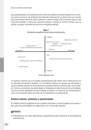 MÓDULO V: NUTRICIÓN EN INSTITUCIONES
426
Se puede plantear una diferenciación entre los establecimientos basada en el conti-
nuo precio-servicio: los distintos formatos de restauración se posicionan en función
de la orientación hacia el precio (ofrecer el servicio básico de comida al precio más
reducido posible) o hacia los servicios (ofrecer comida al mismo tiempo que se
presta una gran cantidad de servicios complementarios).
Figura 1
Orientación competitiva de las formas de restauración
– SERVICIO + SERVICIO
Comida para llevar
Comida en establecimientos comerciales
Hamburgueserías, pizzerías, bocadillerías…
+ PRECIO
– PRECIO
Autoservicios
Bares
Restauración aérea, marítima o ferroviaria
Gasolineras, convenience
Restaurante alta cocina
Banquetes
Cafeterías
Restaurante hoteles
Restaurante temático
Venta automática
Fuente: Elaboración propia
El capítulo resume las principales características del sector de la restauración en
el mercado alimentario español. En el análisis externo se revisan las amenazas y
oportunidades propias de la alimentación extradoméstica mientras que, en el análi-
sis interno, se analizan las debilidades y fortalezas de este conjunto de actividades.
Los dos últimos apartados de este trabajo sintetizan un conjunto de recomendacio-
nes y conclusiones sobre el sector de la hostelería y la restauración.
Análisis externo: amenazas y oportunidades
El análisis externo engloba las principales amenazas y oportunidades que repercu-
ten sobre las actividades de restauración en el mercado español.
AMENAZAS
>	 Coexistencia con otras alternativas competidoras para satisfacer la necesidad de
alimentación.
 