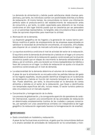V.6. Hostelería y Restauración
427
La demanda de alimentación y bebida puede satisfacerse desde diversas pers-
pectivas y, por tanto, los individuos cuentan con posibilidades distintas a la oferta
de restauración. Al mismo tiempo, los consumidores no tienen una información
perfecta sobre el producto-servicio del establecimiento de restauración antes
de consumirlo y, por tanto, no están capacitados para obtenerlo en las mismas
condiciones en otro lugar distinto puesto que se caracteriza por ser perecedero
y, en un porcentaje representativo, no tangible; esta circunstancia lleva a valorar
todas las opciones disponibles para maximizar la utilidad.
>	 Atomización de la demanda.
La dispersión geográfica de los hogares y la generación de nuevos barrios peri-
féricos modifica el patrón de emplazamiento de las empresas especializadas en
satisfacer la necesidad de alimentación encontrando, en ocasiones, dificultades
para disponer de un corazón de mercado suficiente que rentabilice el negocio.
>	 La coyuntura económica condiciona el nivel de actividad del sector de la restauración.
El equilibrio entre la demanda de alimentación y bebida en el hogar y el consumo
desarrollado en el sector de la restauración aparece condicionado por la situación
económica puesto que en etapas de crecimiento la demanda extradoméstica se
eleva y, por el contrario, ante una recesión se minora readaptándose los hábitos a
favor del consumo en el hogar. La oferta de restauración se ajusta a la situación
económica condicionada por el nivel de demanda.
>	 La estacionalidad de la demanda determina el volumen de la restauración.
A pesar de que la alimentación se encuadra entre las partidas básicas del gasto
en los hogares españoles, resulta posible identificar divergencias en la demanda
de alimentación y bebida en función del momento temporal en que se desarro-
llan. Puede advertirse, por tanto, la discontinuidad en la demanda de ciertos
alimentos y bebidas en el sector de la restauración, que llevan a identificarlos
con temporadas específicas del año, incluso meses. El sector turístico potencia
esta circunstancia en el mercado español.
>	 Concentración y homogenización de la oferta.
Los procesos de globalización, y la consiguiente aparición de operadores de carác-
ter internacional, suponen una concentración de las actividades de restauración
en determinados emplazamientos (centros de las ciudades o parques comercia-
les, por ejemplo) con unas características similares con independencia del lugar
geográfico (la restauración organizada favorece la homogeneización de enseñas).
OPORTUNIDADES
>	 Gasto consolidado en hostelería y restauración.
A pesar de las fluctuaciones económicas, el gasto que los consumidores dedican
a la amplia variedad de actividades de restauración se ha consolidado y mien-
 