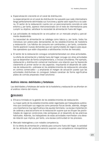 V.6. Hostelería y Restauración
429
>	 Especialización creciente en el canal de distribución.
La especialización en el canal de distribución ha supuesto que cada intermediario
tenga perfectamente delimitadas sus funciones y aporte valor específico a la cade-
na. El sector de la restauración cuenta con un posicionamiento concreto en este
entorno y, por tanto, aparece interconexionado con el resto de intermediarios para
cumplir su objetivo: satisfacer la necesidad de alimentación fuera del hogar.
>	 Las actividades de restauración se encuadran en un mercado amplio y parcial-
mente desatendido.
La necesidad de alimentación se cataloga como básica y, por tanto, todos los
individuos son potenciales demandantes de los establecimientos de hostelería
y restauración. Los hábitos de consumo son cambiantes y, por tanto, constante-
mente aparecen nuevas demandas que son oportunidades de negocio para aque-
llos operadores que estén dispuestos a satisfacerlas (nichos de mercado).
>	 El sector de la restauración consigue complementariedad con otras actividades.
La oferta de alimentación y bebida fuera del hogar conjuga con otras actividades
que se desarrollan de forma complementaria, o incluso simultánea. Por ejemplo,
restauración y distribución comercial mantienen una relación que ha favorecido
claramente al primer sector en dos aspectos: impulsando el desarrollo de cade-
nas de restauración—piénsese en los establecimientos de restauración ubicados
en centros comerciales— y ampliando el margen de actuación puesto que las
actividades distributivas no consiguen todavía canalizar de forma significativa
platos de comida preparada (meal solutions).
Análisis interno: debilidades y fortalezas
Las debilidades y fortalezas del sector de la hostelería y restauración se afrontan en
el análisis interno del mismo.
DEBILIDADES
>	 Eficacia limitada en la gestión de los establecimientos de restauración.
La mayor parte de los establecimientos están regentados por trabajadores autóno-
mos que constituyen sus negocios como personas físicas donde, además, otorgan
una importancia muy significativa a las ayudas familiares. La escasa implantación
de cadenas y asociacionismo en la restauración supone que se diluyan las posibi-
lidades de negociar condiciones más ventajosas en el desarrollo de las prácticas
habituales. Además, los trabajadores de estas actividades manifiestan una eleva-
da rotación que implica, por tanto, una escasa continuidad en los procesos.
>	 Mercado heterogéneo y con notable competencia.
En la oferta de alimentación y bebida para consumo fuera del hogar, la variedad
de los atributos del producto-servicio suponen una competencia monopolística
 