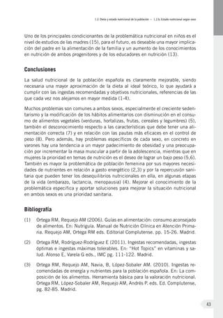 I.2. Dieta y estado nutricional de la población – I.2.b. Estado nutricional según sexo
43
Uno de los principales condicionantes de la problemática nutricional en niños es el
nivel de estudios de las madres (15), para el futuro, es deseable una mayor implica-
ción del padre en la alimentación de la familia y un aumento de los conocimientos
en nutrición de ambos progenitores y de los educadores en nutrición (13).
Conclusiones
La salud nutricional de la población española es claramente mejorable, siendo
necesaria una mayor aproximación de la dieta al ideal teórico, lo que ayudará a
cumplir con las ingestas recomendadas y objetivos nutricionales, referencias de las
que cada vez nos alejamos en mayor medida (1-4).
Muchos problemas son comunes a ambos sexos, especialmente el creciente seden-
tarismo y la modificación de los hábitos alimentarios con disminución en el consu-
mo de alimentos vegetales (verduras, hortalizas, frutas, cereales y legumbres) (5),
también el desconocimiento respecto a las características que debe tener una ali-
mentación correcta (7) y en relación con las pautas más eficaces en el control de
peso (8). Pero además, hay problemas específicos de cada sexo, en concreto en
varones hay una tendencia a un mayor padecimiento de obesidad y una preocupa-
ción por incrementar la masa muscular a partir de la adolescencia, mientras que en
mujeres la prioridad en temas de nutrición es el deseo de lograr un bajo peso (5,6).
También es mayor la problemática de población femenina por sus mayores necesi-
dades de nutrientes en relación a gasto energético (2,3) y por la repercusión sani-
taria que pueden tener los desequilibrios nutricionales en ella, en algunas etapas
de la vida (embarazo, lactancia, menopausia) (4). Mejorar el conocimiento de la
problemática especifica y aportar soluciones para mejorar la situación nutricional
en ambos sexos es una prioridad sanitaria.
Bibliografía
(1)	 Ortega RM, Requejo AM (2006). Guías en alimentación: consumo aconsejado
de alimentos. En: Nutriguía. Manual de Nutrición Clínica en Atención Prima-
ria. Requejo AM, Ortega RM eds. Editorial Complutense. pp. 15-26. Madrid.
(2)	 Ortega RM, Rodríguez-Rodríguez E (2011). Ingestas recomendadas, ingestas
óptimas e ingestas máximas tolerables. En: “Hot Topics” en vitaminas y sa-
lud. Alonso E, Varela G eds., IMC pg. 111-122. Madrid.
(3)	 Ortega RM, Requejo AM, Navia, B, López-Sobaler AM. (2010). Ingestas re-
comendadas de energía y nutrientes para la población española. En: La com-
posición de los alimentos. Herramienta básica para la valoración nutricional.
Ortega RM, López-Sobaler AM, Requejo AM, Andrés P. eds. Ed. Complutense,
pg. 82-85. Madrid.
 