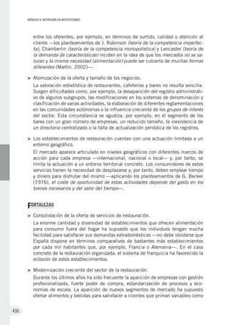 MÓDULO V: NUTRICIÓN EN INSTITUCIONES
430
entre los oferentes, por ejemplo, en términos de surtido, calidad o atención al
cliente —los planteamientos de J. Robinson (teoría de la competencia imperfec-
ta), Chamberlin (teoría de la competencia monopolística) y Lancaster (teoría de
la demanda de características) inciden en la idea de que los mercados no se sa-
turan y la misma necesidad (alimentación) puede ser cubierta de muchas formas
diferentes (Martín, 2002)—.
>	 Atomización de la oferta y tamaño de los negocios.
La valoración estadística de restaurantes, cafeterías y bares no resulta sencilla.
Surgen dificultades como, por ejemplo, la desaparición del registro administrati-
vo de algunos subgrupos, las modificaciones en los sistemas de denominación y
clasificación de varias actividades, la elaboración de diferentes reglamentaciones
en las comunidades autónomas o la influencia creciente de los grupos de interés
del sector. Esta circunstancia se agudiza, por ejemplo, en el segmento de los
bares con un gran número de empresas, un reducido tamaño, la inexistencia de
un directorio centralizado o la falta de actualización periódica de los registros.
>	 Los establecimientos de restauración cuentan con una actuación limitada a un
entorno geográfico.
El mercado aparece articulado en niveles geográficos con diferentes marcos de
acción para cada empresa —internacional, nacional o local— y, por tanto, se
limita la actuación a un entorno territorial concreto. Los consumidores de estos
servicios tienen la necesidad de desplazarse y, por tanto, deben emplear tiempo
y dinero para disfrutar del mismo —aplicando los planteamientos de G. Becker
(1976), el coste de oportunidad de estas actividades depende del gasto en los
bienes necesarios y del valor del tiempo—.
FORTALEZAS
>	 Consolidación de la oferta de servicios de restauración.
La enorme cantidad y diversidad de establecimientos que ofrecen alimentación
para consumir fuera del hogar ha supuesto que los individuos tengan mucha
facilidad para satisfacer sus demandas extradomésticas —no debe olvidarse que
España dispone en términos comparativos de bastantes más establecimientos
por cada mil habitantes que, por ejemplo, Francia o Alemania—. En el caso
concreto de la restauración organizada, el sistema de franquicia ha favorecido la
eclosión de estos establecimientos.
>	 Modernización creciente del sector de la restauración.
Durante los últimos años ha sido frecuente la aparición de empresas con gestión
profesionalizada, fuerte poder de compra, estandarización de procesos y eco-
nomías de escala. La aparición de nuevos segmentos de mercado ha supuesto
ofertar alimentos y bebidas para satisfacer a clientes que priman variables como
 