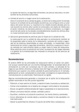 V.6. Hostelería y Restauración
431
la rapidez del servicio, la seguridad alimentaria, los precios reducidos o la certi-
dumbre de los alimentos consumidos.
>	 Calidad de servicio e imagen social de la restauración.
Ante el incremento de la calidad de gasto, el sector de la restauración ha tomado
fuerza en el contexto de las actividades económicas y se configura como un pilar
básico del sector terciario; su importancia fue notable durante décadas pero ha
sido durante los últimos años cuando ha comenzado a ser objeto de interés para
el sector industrial, los decisores públicos o el entorno universitario. La imagen
social de este sector se ha elevado considerablemente durante los últimos años:
un nuevo escenario para una vieja costumbre.
>	 Aplicación generalizada de prácticas para la mejora de la calidad de vida.
La preocupación por la calidad de vida asociada a la alimentación también se
ha proyectado sobre el sector de la restauración: aumento del control y seguri-
dad de las prácticas desarrolladas en estas actividades. La trazabilidad, como
herramienta de control y seguridad alimentaria, identifica y supervisa el recorri-
do realizado por cada alimento desde su origen hasta la mesa del restaurante.
Otras prácticas como la prohibición de fumar, la prevención de riesgos laborales
o la gestión de la biodiversidad han mejorado la utilización de los servicios de
restauración.
Recomendaciones
El análisis DAFO de las actividades de restauración define un sector con poten-
cial aunque caracterizado por una enorme heterogeneidad: la necesidad básica de
alimentación se cubre por numerosas vías. En este contexto, la actividad de los
negocios que ofertan alimentos y bebidas fuera del hogar se debate entre distintos
fenómenos que suponen una amplia variedad de posicionamientos en el mercado:
globalización vs local, complejidad vs simplicidad, convergencia vs especialización,
individualización vs colectividad, flexibilización vs rigidez.
Algunas recomendaciones generales a considerar por el sector de la restauración
quedan resumidas en los diez puntos siguientes:
–	 Potenciar un buen servicio al cliente, cuidando el trato y buscando su satisfacción.
–	 Formar a los empleados con el objetivo de conseguir continuidad en los procesos.
–	 Buscar una gestión profesionalizada del negocio apoyándose en el asociacionismo.
–	 Ofrecer una buena relación calidad, cantidad y precio.
–	 Equilibrar, conforme a la situación económica, los menús diarios y semanales.
–	 Incluir alternativas de comida rápida y económica (desde lo más saludable a lo
más tradicional).
–	 Valorar la posibilidad de introducir la opción de buffet libre o autoservicio.
 