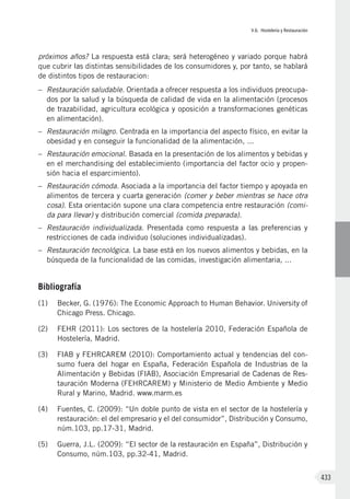 V.6. Hostelería y Restauración
433
próximos años? La respuesta está clara; será heterogéneo y variado porque habrá
que cubrir las distintas sensibilidades de los consumidores y, por tanto, se hablará
de distintos tipos de restauracion:
–	 Restauración saludable. Orientada a ofrecer respuesta a los individuos preocupa-
dos por la salud y la búsqueda de calidad de vida en la alimentación (procesos
de trazabilidad, agricultura ecológica y oposición a transformaciones genéticas
en alimentación).
–	 Restauración milagro. Centrada en la importancia del aspecto físico, en evitar la
obesidad y en conseguir la funcionalidad de la alimentación, ...
–	 Restauración emocional. Basada en la presentación de los alimentos y bebidas y
en el merchandising del establecimiento (importancia del factor ocio y propen-
sión hacia el esparcimiento).
–	 Restauración cómoda. Asociada a la importancia del factor tiempo y apoyada en
alimentos de tercera y cuarta generación (comer y beber mientras se hace otra
cosa). Esta orientación supone una clara competencia entre restauración (comi-
da para llevar) y distribución comercial (comida preparada).
–	 Restauración individualizada. Presentada como respuesta a las preferencias y
restricciones de cada individuo (soluciones individualizadas).
–	 Restauración tecnológica. La base está en los nuevos alimentos y bebidas, en la
búsqueda de la funcionalidad de las comidas, investigación alimentaria, ...
Bibliografía
(1)	 Becker, G. (1976): The Economic Approach to Human Behavior. University of
Chicago Press. Chicago.
(2)	 FEHR (2011): Los sectores de la hostelería 2010, Federación Española de
Hostelería, Madrid.
(3)	 FIAB y FEHRCAREM (2010): Comportamiento actual y tendencias del con-
sumo fuera del hogar en España, Federación Española de Industrias de la
Alimentación y Bebidas (FIAB), Asociación Empresarial de Cadenas de Res-
tauración Moderna (FEHRCAREM) y Ministerio de Medio Ambiente y Medio
Rural y Marino, Madrid. www.marm.es
(4)	 Fuentes, C. (2009): “Un doble punto de vista en el sector de la hostelería y
restauración: el del empresario y el del consumidor”, Distribución y Consumo,
núm.103, pp.17-31, Madrid.
(5)	 Guerra, J.L. (2009): “El sector de la restauración en España”, Distribución y
Consumo, núm.103, pp.32-41, Madrid.
 