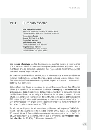VI.1. Currículo escolar
437
Los centros educativos son los destinatarios de cuantas mejoras o innovaciones
que la sociedad e instituciones consideren para que los alumnos adquieran conoci-
mientos en aras de conseguir ciudadanos más responsables, mejor formados, más
tolerantes y desde luego más sanos.
En cuanto a los contenidos a enseñar, todo el mundo está de acuerdo en diferentes
materias (Matemáticas, Lengua, Idiomas…) pero cada vez se pone más de mani-
fiesto la adquisición de valores como igualdad, respeto, solidaridad… en un mundo
cada vez más conflictivo.
Estos valores nos llevan a contrastar las diferentes economías de los diferentes
países y el desarrollo de dos vectores como son la energía y la disponibilidad de
alimentos, que dado el crecimiento de la población mundial y el constante deterioro
del Medio Ambiente, hacen peligrar el bienestar de los seres humanos, dándose
situaciones sangrantes y vergonzosas de hambrunas en los países pobres (según la
FAO, cerca de 925 millones de personas en el mundo sufren hambre crónica) (1),
y de enfermedades cuyo origen son una sobrealimentación y mala alimentación en
los países ricos (sobrepeso, obesidad, TCA…).
En el caso de España, los últimos datos publicados del programa THAO-Salud
Infantil para la prevención de la obesidad infantil (2010-2011) (2), realizado en
25 municipios de 7 Comunidades Autónomas con una muestra de población de
38.008 escolares de 3 a 12 años, indican que la prevalencia de sobrepeso y obesi-
dad infantil es del 21,7% y 8,3% respectivamente (3).
VI.1.	 Currículo escolar
Juan José Murillo Ramos
Servicio de Inspeccion Educativa de Madrid-Capital
Consejería de Educación de la Comunidad de Madrid
Teresa Valero Gaspar
Susana del Pozo de la Calle
Emma Ruiz Moreno
José Manuel Ávila Torres
Fundación Española de la Nutrición
Gregorio Varela Moreiras
Fundación Española de la Nutrición
Universidad CEU San Pablo, Madrid
 