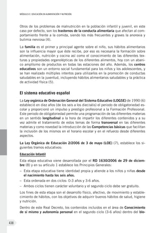 MÓDULO VI: EDUCACIÓN EN ALIMENTACIÓN Y NUTRICIÓN
438
Otros de los problemas de malnutrición en la población infantil y juvenil, en este
caso por defecto, son los trastornos de la conducta alimentaria que afectan al com-
portamiento frente a la comida, siendo los más frecuentes y graves la anorexia y
bulimia nerviosa (4).
La familia es el primer y principal agente sobre el niño, sus hábitos alimentarios
son la influencia mayor que éste recibe, por eso es necesaria la formación sobre
alimentación, nutrición y cocina así como el conocimiento de las diferentes tex-
turas y propiedades organolépticas de los diferentes alimentos, hoy con un abani-
co amplísimo de productos en todas las estaciones del año. Además, los centros
educativos son un entorno social fundamental para los niños y los adolescentes, y
se han realizado múltiples intentos para utilizarlos en la promoción de conductas
saludables en la juventud, incluyendo hábitos alimentarios saludables y la práctica
de actividad física (5).
El sistema educativo español
La Ley orgánica de Ordenación General del Sistema Educativo (LOGSE) de 1990 (6)
estableció en diez años (de los seis a los dieciséis) el periodo de obligatoriedad es-
colar y proporcionó un impulso y prestigio profesional a la Formación Profesional.
Este periodo de obligatoriedad permite una programación de las diferentes materias
en un sentido longitudinal a la hora de impartir los diferentes contenidos y a su
vez admite el tratamiento de estos temas de forma transversal en las diferentes
materias y como novedad la introducción de las Competencias básicas que facilitan
la inclusión de los mismos en el horario escolar y en el refuerzo desde diferentes
aspectos.
La Ley Orgánica de Educación 2/2006 de 3 de mayo (LOE) (7), establece los si-
guientes tramos educativos:
Educación Infantil
Esta etapa educativa viene desarrollada por el RD 1630/2006 de 29 de diciem-
bre (8) y en su artículo 1 establece los Principios Generales:
–	 Esta etapa educativa tiene identidad propia y atiende a los niños y niñas desde
el nacimiento hasta los seis años.
–	 Esta ordenada en dos ciclos: 0-3 años y 3-6 años.
–	 Ambos ciclos tienen carácter voluntario y el segundo ciclo debe ser gratuito.
Los fines de esta etapa son el desarrollo físico, afectivo, de movimiento y estable-
cimiento de hábitos, con los objetivos de adquirir buenos hábitos de salud, higiene
y nutrición.
Dentro de este Real Decreto, los contenidos incluidos en el área de Conocimiento
de sí mismo y autonomía personal en el segundo ciclo (3-6 años) dentro del blo-
 