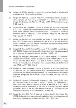 MÓDULOI: SALUD NUTRICIONAL DE LA POBLACIÓN ESPAÑOLA
44
(4)	 Ortega RM (2007). Nutrición en población femenina: Desde la infancia a la
edad avanzada. Ediciones Ergón. Madrid.
(5)	 Ortega RM, Aparicio A. (2007). Problemas nutricionales actuales. Causas y
consecuencias. En: Nutrición y Alimentación en la promoción de la salud.
Ortega RM, Requejo AM, Martínez RM eds. UIMP, IMP Comunicación, pg.
8-20. Madrid.
(6)	 López-Sobaler AM, Ortega RM, Aparicio A, Bermejo ML, Rodríguez-Rodríguez
E. (2007). La preocupación por el peso corporal. Estudio a nivel nacional
sobre errores y hábitos relacionados con el tema, En: Nutrición en población
femenina: Desde la infancia a la edad avanzada. Ortega RM ed. Ediciones
Ergón. pg. 39-49. Madrid.
(7)	 Ortega RM, Requejo AM, López-Sobaler AM, Navia B, Perea JM, Mena MC
et al. (2000). Conocimiento respecto a las características de una dieta equi-
librada y su relación con los hábitos alimentarios de un colectivo de jóvenes
universitarios. Nutr Clin 20:19-25.
(8)	 Ortega RM, Requejo AM, Quintas ME, Andrés P, Redondo MR, López-Sobaler
AM. (1996). Desconocimiento sobre la relación dieta‑control de peso corporal
de un grupo de jóvenes universitarios. Nutr Clin 16:147‑153.
(9)	 Ortega RM, Rodríguez-Rodríguez E. (2010). Dietas mágicas. En: Recomen-
daciones en Nutrición y Hábitos de vida saludables desde la Oficina de Far-
macia. Instituto Tomás Pascual Sanz para la Nutrición y la Salud, Colegio
Oficial de Farmacéuticos de Madrid y Real Academia Nacional de Farmacia
eds. IM&C, pg. 209-222. Madrid.
(10)	 Ortega RM, López-Sobaler AM, Aparicio A, Bermejo LM, Rodríguez-Rodríguez
E, Mena MC. (2007). Passive smoking as a conditioner of food habits and
nutritional status: repersussiones on health. En: Passive Smoking and Health
Research, Jeorgensen NA ed. Nova Science Publishers, Inc, pg. 123-144,
New York.
(11)	 Diethelm K, Jankovic N, Moreno LA, Huybrechts I, De Henauw S, De Vrien-
dt T, González-Gross M, Leclercq C, Gottrand F, Gilbert CC, Dallongeville J,
Cuenca-Garcia M, Manios Y, Kafatos A, Plada M, Kersting M. (2012). Food
intake of European adolescents in the light of different food-based dietary
guidelines: results of the HELENA (Healthy Lifestyle in Europe by Nutrition
in Adolescence) Study. Public Health Nutr. 15:386-398.
(12)	 Basabe B, Mena MC, Faci M, Aparicio A, López-Sobaler AM, Ortega RM.
(2004). Influencia de la ingesta de calcio y fósforo sobre la densidad mineral
ósea en mujeres jóvenes. Arch Latinoam Nutr 54(2): 203-208.
 