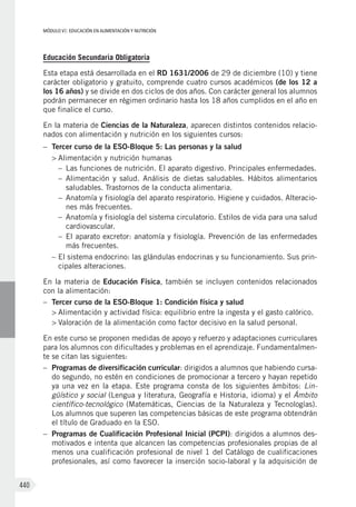 MÓDULO VI: EDUCACIÓN EN ALIMENTACIÓN Y NUTRICIÓN
440
Educación Secundaria Obligatoria
Esta etapa está desarrollada en el RD 1631/2006 de 29 de diciembre (10) y tiene
carácter obligatorio y gratuito, comprende cuatro cursos académicos (de los 12 a
los 16 años) y se divide en dos ciclos de dos años. Con carácter general los alumnos
podrán permanecer en régimen ordinario hasta los 18 años cumplidos en el año en
que finalice el curso.
En la materia de Ciencias de la Naturaleza, aparecen distintos contenidos relacio-
nados con alimentación y nutrición en los siguientes cursos:
–	 Tercer curso de la ESO-Bloque 5: Las personas y la salud
>	Alimentación y nutrición humanas
–	 Las funciones de nutrición. El aparato digestivo. Principales enfermedades.
–	 Alimentación y salud. Análisis de dietas saludables. Hábitos alimentarios
saludables. Trastornos de la conducta alimentaria.
–	 Anatomía y fisiología del aparato respiratorio. Higiene y cuidados. Alteracio-
nes más frecuentes.
–	 Anatomía y fisiología del sistema circulatorio. Estilos de vida para una salud
cardiovascular.
–	 El aparato excretor: anatomía y fisiología. Prevención de las enfermedades
más frecuentes.
–	El sistema endocrino: las glándulas endocrinas y su funcionamiento. Sus prin-
cipales alteraciones.
En la materia de Educación Física, también se incluyen contenidos relacionados
con la alimentación:
–	 Tercer curso de la ESO-Bloque 1: Condición física y salud
>	Alimentación y actividad física: equilibrio entre la ingesta y el gasto calórico.
>	Valoración de la alimentación como factor decisivo en la salud personal.
En este curso se proponen medidas de apoyo y refuerzo y adaptaciones curriculares
para los alumnos con dificultades y problemas en el aprendizaje. Fundamentalmen-
te se citan las siguientes:
–	 Programas de diversificación curricular: dirigidos a alumnos que habiendo cursa-
do segundo, no estén en condiciones de promocionar a tercero y hayan repetido
ya una vez en la etapa. Este programa consta de los siguientes ámbitos: Lin-
güístico y social (Lengua y literatura, Geografía e Historia, idioma) y el Ámbito
científico-tecnológico (Matemáticas, Ciencias de la Naturaleza y Tecnologías).
Los alumnos que superen las competencias básicas de este programa obtendrán
el título de Graduado en la ESO.
–	 Programas de Cualificación Profesional Inicial (PCPI): dirigidos a alumnos des-
motivados e intenta que alcancen las competencias profesionales propias de al
menos una cualificación profesional de nivel 1 del Catálogo de cualificaciones
profesionales, así como favorecer la inserción socio-laboral y la adquisición de
 