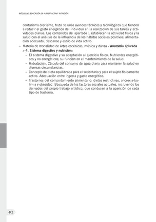 MÓDULO VI: EDUCACIÓN EN ALIMENTACIÓN Y NUTRICIÓN
442
dentarismo creciente, fruto de unos avances técnicos y tecnológicos que tienden
a reducir el gasto energético del individuo en la realización de sus tareas y acti-
vidades diarias. Los contenidos del apartado 1 establecen la actividad física y la
salud con el análisis de la influencia de los hábitos sociales positivos: alimenta-
ción adecuada, descanso y estilo de vida activo.
–	 Materia de modalidad de Artes escénicas, música y danza - Anatomía aplicada
>	4. Sistema digestivo y nutrición:
–	 El sistema digestivo y su adaptación al ejercicio físico. Nutrientes energéti-
cos y no energéticos; su función en el mantenimiento de la salud.
–	 Hidratación. Cálculo del consumo de agua diario para mantener la salud en
diversas circunstancias.
–	 Concepto de dieta equilibrada para el sedentario y para el sujeto físicamente
activo. Adecuación entre ingesta y gasto energético.
–	 Trastornos del comportamiento alimentario: dietas restrictivas, anorexia-bu-
limia y obesidad. Búsqueda de los factores sociales actuales, incluyendo los
derivados del propio trabajo artístico, que conducen a la aparición de cada
tipo de trastorno.
 