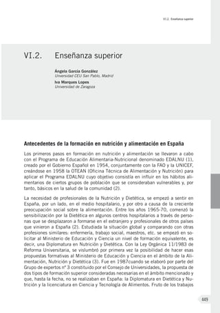 VI.2. Enseñanza superior
449
Antecedentes de la formación en nutrición y alimentación en España
Los primeros pasos en formación en nutrición y alimentación se llevaron a cabo
con el Programa de Educación Alimentaria-Nutricional denominado EDALNU (1),
creado por el Gobierno Español en 1954, conjuntamente con la FAO y la UNICEF,
creándose en 1958 la OTEAN (Oficina Técnica de Alimentación y Nutrición) para
aplicar el Programa EDALNU cuyo objetivo consistía en influir en los hábitos ali-
mentarios de ciertos grupos de población que se consideraban vulnerables y, por
tanto, básicos en la salud de la comunidad (2).
La necesidad de profesionales de la Nutrición y Dietética, se empezó a sentir en
España, por un lado, en el medio hospitalario, y por otro a causa de la creciente
preocupación social sobre la alimentación. Entre los años 1965-70, comenzó la
sensibilización por la Dietética en algunos centros hospitalarios a través de perso-
nas que se desplazaron a formarse en el extranjero y profesionales de otros países
que vinieron a España (2). Estudiada la situación global y comparando con otras
profesiones similares: enfermería, trabajo social, maestros, etc. se empezó en so-
licitar al Ministerio de Educación y Ciencia un nivel de formación equivalente, es
decir, una Diplomatura en Nutrición y Dietética. Con la Ley Orgánica 11/1983 de
Reforma Universitaria, se vislumbró por primera vez la posibilidad de hacer esas
propuestas formativas al Ministerio de Educación y Ciencia en el ámbito de la Ali-
mentación, Nutrición y Dietética (3). Fue en 1987cuando se elaboró por parte del
Grupo de expertos nº 3 constituido por el Consejo de Universidades, la propuesta de
dos tipos de formación superior consideradas necesarias en el ámbito mencionado y
que, hasta la fecha, no se realizaban en España: la Diplomatura en Dietética y Nu-
trición y la licenciatura en Ciencia y Tecnología de Alimentos. Fruto de los trabajos
VI.2.	 Enseñanza superior
Ángela García González
Unversidad CEU San Pablo, Madrid
Iva Marques Lopes
Universidad de Zaragoza
 