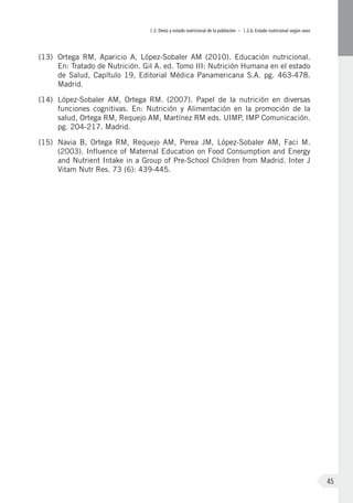 I.2. Dieta y estado nutricional de la población – I.2.b. Estado nutricional según sexo
45
(13)	 Ortega RM, Aparicio A, López-Sobaler AM (2010). Educación nutricional.
En: Tratado de Nutrición. Gil A. ed. Tomo III: Nutrición Humana en el estado
de Salud, Capítulo 19, Editorial Médica Panamericana S.A. pg. 463-478.
Madrid.
(14)	 López-Sobaler AM, Ortega RM. (2007). Papel de la nutrición en diversas
funciones cognitivas. En: Nutrición y Alimentación en la promoción de la
salud, Ortega RM, Requejo AM, Martínez RM eds. UIMP, IMP Comunicación.
pg. 204-217. Madrid.
(15)	 Navia B, Ortega RM, Requejo AM, Perea JM, López-Sobaler AM, Faci M.
(2003). Influence of Maternal Education on Food Consumption and Energy
and Nutrient Intake in a Group of Pre-School Children from Madrid. Inter J
Vitam Nutr Res. 73 (6): 439-445.
 