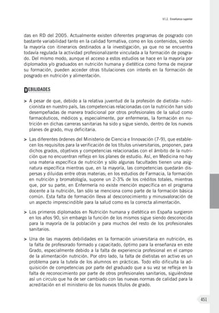 VI.2. Enseñanza superior
451
das en RD del 2005. Actualmente existen diferentes programas de posgrado con
bastante variabilidad tanto en la calidad formativa, como en los contenidos, siendo
la mayoría con itinerarios destinados a la investigación, ya que no se encuentra
todavía regulada la actividad profesionalizante vinculada a la formación de posgra-
do. Del mismo modo, aunque el acceso a estos estudios se hace en la mayoría por
diplomados y/o graduados en nutrición humana y dietética como forma de mejorar
su formación, pueden acceder otras titulaciones con interés en la formación de
posgrado en nutrición y alimentación.
DEBILIDADES
>	 A pesar de que, debido a la relativa juventud de la profesión de dietista- nutri-
cionista en nuestro país, las competencias relacionadas con la nutrición han sido
desempeñadas de manera tradicional por otros profesionales de la salud como
farmacéuticos, médicos y, especialmente, por enfermeras, la formación en nu-
trición en dichas carreras sanitarias ha sido y sigue siendo, dentro de los nuevos
planes de grado, muy deficitaria.
>	 Las diferentes órdenes del Ministerio de Ciencia e Innovación (7-9), que estable-
cen los requisitos para la verificación de los títulos universitarios, proponen, para
dichos grados, objetivos y competencias relacionadas con el ámbito de la nutri-
ción que no encuentran reflejo en los planes de estudio. Así, en Medicina no hay
una materia específica de nutrición y sólo algunas facultades tienen una asig-
natura específica mientras que, en la mayoría, las competencias quedarán dis-
persas y diluidas entre otras materias; en los estudios de Farmacia, la formación
en nutrición y bromatología, supone un 2-3% de los créditos totales, mientras
que, por su parte, en Enfermería no existe mención específica en el programa
docente a la nutrición, tan sólo se menciona como parte de la formación básica
común. Esta falta de formación lleva al desconocimiento y minusvaloración de
un aspecto imprescindible para la salud como es la correcta alimentación.
>	 Los primeros diplomados en Nutrición humana y dietética en España surgieron
en los años 90, sin embargo la función de los mismos sigue siendo desconocida
para la mayoría de la población y para muchos del resto de los profesionales
sanitarios.
>	 Una de las mayores debilidades en la formación universitaria en nutrición, es
la falta de profesorado formado y capacitado, óptimo para la enseñanza en este
Grado, especialmente debido a la falta de experiencia profesional en el campo
de la alimentación nutrición. Por otro lado, la falta de dietistas en activo es un
problema para la tutela de los alumnos en prácticas. Todo ello dificulta la ad-
quisición de competencias por parte del graduado que a su vez se refleja en la
falta de reconocimiento por parte de otros profesionales sanitarios, siguiéndose
así un circulo que ha de ser cambiado con las nuevas normas de calidad para la
acreditación en el ministerio de los nuevos títulos de grado.
 