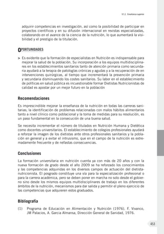 VI.2. Enseñanza superior
453
adquirir competencias en investigación, así como la posibilidad de participar en
proyectos científicos y en su difusión internacional en revistas especializadas,
colaborando en el avance de la ciencia de la nutrición, lo que aumentará la visi-
bilidad y el prestigio de la titulación.
OPORTUNIDADES
>	 Es evidente que la formación de especialistas en Nutrición es indispensable para
mejorar la salud de la población. Su incorporación a los equipos multidisciplina-
res en los establecimientos sanitarios tanto de atención primaria como secunda-
ria ayudará a la terapia de patologías crónicas y agudas y a la recuperación de en
intervenciones quirúrgicas, al tiempo que incrementará la prevención primaria
y secundaria disminuyendo los costes sanitarios. Su labor en el establecimiento
de políticas en salud pública es incuestionable formar Dietistas Nutricionistas de
calidad es apostar por un mejor futuro en la población
Recomendaciones
Es imprescindible mejorar la enseñanza de la nutrición en todas las carreras sani-
tarias; la identificación de problemas relacionadas con malos hábitos alimentarios
tanto a nivel clínico como poblacional y la toma de medidas para su resolución, es
un paso fundamental en la consecución de una buena salud.
Se necesita incrementar el número de titulados en Nutrición Humana y Dietética
como docentes universitarios. El establecimiento de colegios profesionales ayudará
a reforzar la imagen de los dietistas ante otros profesionales sanitarios y la pobla-
ción en general y a evitar el intrusismo, que en el campo de la nutrición es extre-
madamente frecuente y de nefastas consecuencias.
Conclusiones
La formación universitaria en nutrición cuenta ya con más de 20 años y con la
nueva formación de grado desde el año 2009 se ha reforzado los conocimientos
y las competencias adquiridas en los diversos campos de actuación del dietista-
nutricionista. El posgrado constituye una vía para la especialización profesional o
para la carrera académica, pero se deben poner en marcha no solo desde el gobier-
no sino desde los mismos equipos multidisciplinares de trabajo en los diferentes
ámbitos de la nutrición, mecanismos para dar salida y permitir el pleno ejercicio de
las competencias que adquieren estos graduados.
Bibliografía
(1)	 Programa de Educación en Alimentación y Nutrición (1976). F. Vivanco,
JM Palacios, A. Garcia Almansa, Dirección General de Sanidad, 1976.
 