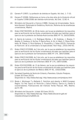 MÓDULO VI: EDUCACIÓN EN ALIMENTACIÓN Y NUTRICIÓN
454
(2)	 Cervera P (1997). La profesión de dietista en España. Act diet, 1: 7-10.
(3)	 Cervera P (2008). Reflexiones en torno a los diez años de la titulación oficial
en España (1998-2008) del dietista-nutricionista. Act Diet. 12:81-4.
(4)	 Ministerio de Educación y Ciencia (1988). Consejo de Universidades. Secre-
taría General. Diplomado en Dietética y Nutrición, Reforma de las enseñanzas
universitarias, Madrid.
(5)	 Orden CIN/730/2009, de 18 de marzo, por la que se establecen los requisitos
para la verificación de los títulos universitarios oficiales que habiliten para el
ejercicio de la profesión de Dietista-Nutricionista (BOE Nº 73, 26/03/2009).
(6)	 A. García de Lorenzo, J. A. Rodríguez Montes, J. M. Culebras, J. Álvarez, F.
Botella, D. Cardona, A. De Cos, P. García Peris, A. Gil, A. Marti, C. Pérez-Porta-
bella, M. Planas, S. Ruiz-Santana, G. Russolillo y J. Salas (2010). Formación
en Nutrición: de la universidad a la especialidad. Nutr Hosp. ;25(5):540-42.
(7)	 Orden CIN/2137/2008, de 3 de julio, por la que se establecen los requisitos
para la verificación de los títulos universitarios oficiales que habiliten para el
ejercicio de la profesión de Farmacéutico (BOE Nº 174, 18/07/2008).
(8)	 Orden CIN/2134/2008, de 3 de julio, por la que se establecen los requisitos
para la verificación de los títulos universitarios oficiales que habiliten para el
ejercicio de la profesión de Enfermero (BOE Nº 174, 18/07/2008).
(9)	 Orden ECI/332/2008, de 13 de febrero, por la que se establecen los requisi-
tos para la verificación de los títulos universitarios oficiales que habiliten para
el ejercicio de la profesión de Médico (BOE Nº 40, 15/02/2008).
(10)	 Sociedad Española de Nutrición Enteral y Parentera. Estudio Predyces.
[citado 30 Enero 2012];
Disponible en: http://www.efad.org/; http://www.senpe.com/predyces.html
(11)	 Breda J, Wijnhoven T y Ballards C. Nutrition and obesity in WHO European
Region. En Hot Topics en Nutrición y Salud Pública, García A y Varela G
(coordinadores); Publicaciones del Instituto Tomás Pascual, IMC, Madrid;
pp:41-48.
(12)	 Ministerio de Educación. [citado 30 Enero 2012];
Disponible en: http://www.efad.org/. https://www.educacion.gob.es/
notasdecorte/jsp/compBdDo.do
 