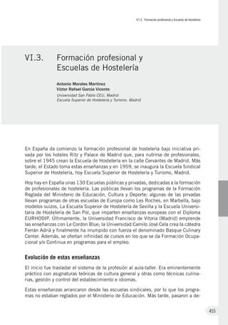 VI.3. Formación profesional y Escuelas de Hostelería
455
En España da comienzo la formación profesional de hostelería bajo iniciativa pri-
vada por los hoteles Ritz y Palace de Madrid que, para nutrirse de profesionales,
sobre el 1945 crean la Escuela de Hostelería en la calle Cervantes de Madrid. Más
tarde, el Estado toma estas enseñanzas y en 1959, se inaugura la Escuela Sindical
Superior de Hostelería, hoy Escuela Superior de Hostelería y Turismo, Madrid.
Hoy hay en España unas 130 Escuelas públicas y privadas, dedicadas a la formación
de profesionales de hostelería. Las públicas llevan los programas de la Formación
Reglada del Ministerio de Educación, Cultura y Deporte; algunas de las privadas
llevan programas de otras escuelas de Europa como Les Roches, en Marbella, bajo
modelos suizos, La Escuela Superior de Hostelería de Sevilla y la Escuela Universi-
taria de Hostelería de San Pol, que imparten enseñanzas europeas con el Diploma
EURHODIP. Últimamente, la Universidad Francisco de Vitoria (Madrid) emprende
las enseñanzas con Le Cordon Blue; la Universidad Camilo José Cela crea la cátedra
Ferrán Adriá y finalmente ha irrumpido con fuerza el denominado Basque Culinary
Center. Además, se ofertan infinidad de cursos en los que se da Formación Ocupa-
cional y/o Continua en programas para el empleo.
Evolución de estas enseñanzas
El inicio fue trasladar el sistema de la profesión al aula-taller. Era eminentemente
práctico con asignaturas teóricas de cultura general y otras como técnicas culina-
rias, gestión y control del establecimiento e idiomas.
Estas enseñanzas arrancaron desde las escuelas sindicales, por lo que los progra-
mas no estaban reglados por el Ministerio de Educación. Más tarde, pasaron a de-
VI.3.	 Formación profesional y
Escuelas de Hostelería
Antonio Morales Martínez
Víctor Rafael García Vicente
Universidad San Pablo CEU, Madrid
Escuela Superior de Hostelería y Turismo. Madrid
 