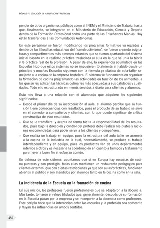 MÓDULO VI: EDUCACIÓN EN ALIMENTACIÓN Y NUTRICIÓN
456
pender de otros organismos públicos como el INEM y el Ministerio de Trabajo, hasta
que, finalmente, se integraron en el Ministerio de Educación, Ciencia y Deporte
dentro de la Formación Profesional como una parte de las Enseñanzas Medias. Hoy
están transferidas a las Comunidades Autónomas.
En este peregrinar se fueron modificando los programas formativos ya reglados y
dentro de las filosofías educativas del “constructivismo”, se fueron creando asigna-
turas y compartimentos más o menos estancos que se fueron apartando del sistema
inicial basado en la realidad práctica trasladada al aula en la que se unía la teoría
y la práctica real de la profesión. A pesar de ello, la experiencia acumulada en las
Escuelas hizo que estos sistemas no se impusieran totalmente al habido desde un
principio y muchas Escuelas siguieron con la formula ya clásica de aula-taller se-
mejante a la cocina de la empresa hostelera. El sistema se fundamenta en organizar
la formación de cocina programando las actividades en función de los alimentos, a
los que se les aplican las técnicas culinarias más adecuadas a sus calidades y cuali-
dades. Todo ello estructurado en menús servidos a diario para clientes y alumnos.
Esto nos lleva a una relación con el alumnado que adquiere los siguientes
significados:
–	 Desde el primer día de su incorporación al aula, el alumno percibe que su fun-
ción tiene consecuencias con resultados, pues el producto de su trabajo se sirve
en el comedor a compañeros y clientes, con lo que puede significar de crítica
constructiva de esos resultados.
–	 Que se le transfiere, y acepta de forma tácita la responsabilidad de los resulta-
dos, pues bajo la dirección y control del profesor debe realizar los platos y racio-
nes encomendadas para poder servir a los clientes y compañeros.
–	 Que realiza un trabajo en equipo, pues la estructura del aula-taller se asemeja
a la cocina de la industria en la cual, necesariamente, se produce el trabajo
interdependiente y en equipo, pues los productos van de unos departamentos
internos a otros y es necesaria la coordinación en cuanto a tiempos y tratamiento
para llevar a buen fin el esfuerzo común.
En defensa de este sistema, apuntamos que si en Europa hay escuelas de coci-
na punteras y con prestigio, todas ellas mantienen un restaurante pedagógico para
clientes externos, que con ciertas restricciones ya que son aulas/prácticas, funcionan
abiertos al público y son atendidos por alumnos tanto en la cocina como en la sala.
La incidencia de la Escuela en la formación de cocina
En sus inicios, los profesores fueron profesionales que se adaptaron a la docencia.
Más tarde, tomaron el relevo titulados que, generalmente, después de su formación
en la Escuela pasan por la empresa y se incorporan a la docencia como profesores.
Este periplo hace que la interacción entre las escuelas y la profesión sea constante
y fluyan las influencias en ambos sentidos.
 