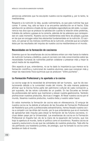 MÓDULO VI: EDUCACIÓN EN ALIMENTACIÓN Y NUTRICIÓN
458
periencias anteriores que ha esculpido nuestra cocina española y, por lo tanto, la
mediterránea.
Respecto a la nutrición la idea, quizás rudimentaria, es que para nutrirse hay que
comer. Y comer, hoy, sólo se hace si se encuentra satisfacción en el hecho. Esta
satisfacción se obtiene a través de las cualidades organolépticas del plato. La expe-
riencia nos dice que se produce la satisfacción cuando la relación entre proteínas,
hidratos de carbono y grasas es la correcta, además de los aderezos que correspon-
dan en cada momento. Nuestra cocina mediterránea está llena de potajes y guisos
en los que se conjugan estos tres elementos fundamentales en la nutrición. El coci-
nero, sin pensar en los motivos científicos de la nutrición, entiende que se cumplen
éstos por los resultados del impulso de nuestra cocina mediterránea en el mundo.
Necesidades en la formación de cocineros
Creemos que en las enseñanzas de cocina debiera entrar con más fuerza la materia
de nutrición humana y dietética, pues el cocinero con más conocimientos sobre las
necesidades humanas de nutrientes podrían colaborar a preservar más y mejor la
salud media de los españoles.
Otro aspecto al que, entendemos, no se ha dado la importancia que merece es la
formación científica y nutricional de nuestros alumnos, para que conozcan más y
mejor las reacciones físico-químicas que se producen “entre pucheros”.
La Formación Profesional y lo aportado a la cocina
La cocina surge de la necesidad de alimentarse del ser humano, que ha ido evo-
lucionando debido a la curiosidad innata del mismo. De esta manera podemos
afirmar que la Cocina forma parte del patrimonio cultural de cada civilización y,
por supuesto, de las raíces culturales de un pueblo. En las Escuelas se forman
los profesionales del sector que mantienen y elevan nuestra gastronomía. También
promocionan nuestros productos, técnicas e imagen. Al llevar nuestra cocina por el
mundo, llevamos nuestros productos, nuestra dieta y nuestro saber hacer.
En estos momentos la formación de cocina esta en efervescencia. El empuje de
nuestra cocina se ha debido al esfuerzo de las Escuelas de Formación Profesional
de Hostelería que junto a profesionales extraordinarios, hemos llevado nuestra coci-
na a competir con las élites del mundo, por lo que entendemos que es el momento
de aprovechar este impulso para elevar la formación de los futuros cocineros; in-
cluso deben pasar por la Universidad. Las enseñanzas de cocina en la Formación
Profesional en España han ido de la mano de la expansión del turismo, que nos
trajo la apertura al mundo, tanto el político como el económico. Nuestra cocina se
suavizó y evolucionó a la vez que las calidades de nuestros productos. Todo ello ha
ido perfilando una hostelería puntera, de prestigio, que ha tomado la cocina como
bandera en todo el mundo.
 