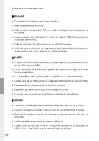 MÓDULO VI: EDUCACIÓN EN ALIMENTACIÓN Y NUTRICIÓN
460
DEBILIDADES
>	 Escasa oferta formativa en nutrición y dietética.
>	 Poca oferta formativa científica.
>	 Falta de autonomía para los I.E.S. en cuanto a implantar nuevos proyectos de
enseñanza.
>	 La concentración de la formación en centros de trabajo (FCT) de los alumnos en
un período determinado.
>	 Falta de estrategias formativas comunes en el ámbito europeo.
>	 Dificultad para el alumnado de continuar sus estudios en diferentes Comunida-
des Autónomas por la diversidad de currículos formativos.
AMENAZAS
>	 El reparto modular de las enseñanzas unitarias, creando compartimentos estan-
cos de difícil permeabilidad.
>	 La falta de formación científica del profesorado, pues en su mayor parte no es
titulado universitario.
>	 El coste de las materias primas para la formación al no poder reutilizarse.
>	 Elevado coste de las instalaciones adecuadas al constante cambio en equipamientos.
>	 Elevado coste de mantenimiento de espacios y equipos.
>	 Dispersión de sistemas educativo-profesionales en Europa.
>	 El encaje entre los currículos educativos y la realidad de la profesión.
FORTALEZAS
>	 La unicidad del trabajo en las enseñanzas modulares prácticas de la cocina.
>	 Asunción de responsabilidad por el alumnado en las realizaciones prácticas.
>	 Realidad de trabajar en equipo de profesores y alumnos para la obtención de
resultados.
>	 Las buenas relaciones escuela y empresas del sector.
>	 La realización de prácticas reales en las escuelas, aplicando a los productos los
métodos de cocinado adecuados a sus cualidades y calidades.
 