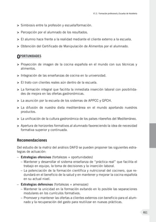 VI.3. Formación profesional y Escuelas de Hostelería
461
>	 Simbiosis entre la profesión y escuela/formación.
>	 Percepción por el alumnado de los resultados.
>	 El alumno hace frente a la realidad mediante el cliente externo a la escuela.
>	 Obtención del Certificado de Manipulación de Alimentos por el alumnado.
OPORTUNIDADES
>	 Proyección de imagen de la cocina española en el mundo con sus técnicas y
alimentos.
>	 Integración de las enseñanzas de cocina en la universidad.
>	 El trato con clientes reales aún dentro de la escuela.
>	 La formación integral que facilita la inmediata inserción laboral con posibilida-
des de mejora en las ofertas gastronómicas.
>	 La asunción por la escuela de los sistemas de APPCC y GPCH.
>	 La difusión de nuestra dieta mediterránea en el mundo aportando nuestros
productos.
>	 La unificación de la cultura gastronómica de los países ribereños del Mediterráneo.
>	 Apertura de horizontes formativos al alumnado favoreciendo la idea de necesidad
formativa superior y continuada.
Recomendaciones
Del estudio de la matriz del análisis DAFO se pueden proponer las siguientes estra-
tegias de actuación:
–	 Estrategias ofensivas (fortalezas + oportunidades)
–	Mantener y desarrollar el sistema enseñanza de “práctica real” que facilita el
trabajo en equipo, la toma de decisiones y la inserción laboral.
–	La potenciación de la formación científica y nutricional del cocinero, que re-
dundará en el beneficio de la salud y en mantener y mejorar la cocina española
en su actual nivel.
–	 Estrategias defensivas (fortalezas + amenazas)
–	Mantener la unicidad en la formación evitando en lo posible las separaciones
modulares en los currículos formativos.
–	Promover y mantener las ofertas a clientes externos con beneficio para el alum-
nado y la recuperación del gasto para reutilizar en nuevas prácticas.
 