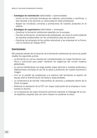MÓDULO VI: EDUCACIÓN EN ALIMENTACIÓN Y NUTRICIÓN
462
–	 Estrategias de reorientación (debilidades + oportunidades)
–	Incluir en los currículos formativos las materias nutricionales y científicas, o
bien facilitar a los alumnos su continuidad en estas enseñanzas.
–	Apoyar las iniciativas culinarias y promociones de nuestros productos en el
exterior.
–	 Estrategias de supervivencia (debilidades + amenazas)
–	Coordinar la formación profesional española con la europea.
–	Facilitar la formación universitaria del profesorado, así como la continuidad de
los estudios profesionales con los universitarios para los alumnos.
–	Coordinar los esfuerzos de los centros educativos y las empresas en la Forma-
ción en Centros de Trabajo (FCT).
Conclusiones
Del presente estudio de la situación de la formación profesional de cocina se puede
resaltar los siguientes puntos:
–	 La formación en cocina necesita ser complementada con mayor formación cien-
tífica y nutricional para poder mantener las exigencias del mundo moderno
globalizado.
–	 La cocina mediterránea nos exige prestar mayor atención a nuestros productos y
elaboraciones culinarias en pro de la salud y promoción de nuestra economía e
imagen.
–	 Unir en lo posible las enseñanzas a la práctica real facilitando el espíritu de
equipo ante la diversificación de tareas y especialidades.
–	 La conveniencia de facilitar intercambios de alumnos y profesores dentro de la
Unión Europea.
–	 Reformar la realización de la FCT con mayor implicación de la empresa e incen-
tivando al alumno.
–	 La incorporación de mayor formación permitirá mantener el liderazgo de la coci-
na española y exportar país así como mejorar en preservar la salud.
 