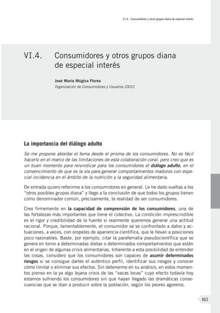 VI.4. Consumidores y otros grupos diana de especial interés
463
La importancia del diálogo adulto
Se me propone abordar el tema desde el prisma de los consumidores. No es fácil
hacerlo en el marco de las limitaciones de esta colaboración coral, pero creo que es
un buen momento para reivindicar para los consumidores el diálogo adulto, en el
convencimiento de que es la vía para generar comportamientos maduros con espe-
cial incidencia en el ámbito de la nutrición y la seguridad alimentaria.
De entrada quiero referirme a los consumidores en general. Le he dado vueltas a los
“otros posibles grupos diana” y llego a la conclusión de que todos los grupos tienen
como denominador común, precisamente, la realidad de ser consumidores.
Creo firmemente en la capacidad de comprensión de los consumidores, una de
las fortalezas más importantes que tiene el colectivo. La condición imprescindible
es el rigor y credibilidad de la fuente si realmente queremos generar una actitud
racional. Porque, lamentablemente, el consumidor se ve confrontado a datos y ac-
tuaciones, a veces, con oropeles de apariencia científica, que le llevan a posiciones
poco razonables. Baste, por ejemplo, citar la parafernalia pseudocientífica que se
genera en torno a determinadas dietas o determinados comportamientos que están
en el origen de algunas crisis alimentarias. Inherente a esta posibilidad de entender
las cosas, considero que los consumidores son capaces de asumir determinados
riesgos si se consigue darles el auténtico perfil, identificar sus riesgos y conocer
cómo limitar o eliminar sus efectos. Sin detenerme en su análisis, en estos momen-
tos pienso en la ya algo lejana crisis de las “vacas locas” cuyo efecto todavía hoy
estamos sufriendo los consumidores sin que hayan llegado las dramáticas conse-
cuencias que se iban a producir sobre la población, según los peores agoreros.
VI.4.	 Consumidores y otros grupos diana
de especial interés
José María Múgica Flores
Organización de Consumidores y Usuarios (OCU)
 