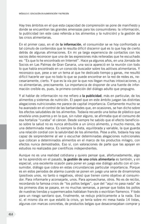 MÓDULO VI: EDUCACIÓN EN ALIMENTACIÓN Y NUTRICIÓN
464
Hay tres ámbitos en el que esta capacidad de comprensión se pone de manifiesto y
donde se encuentran las grandes amenazas para los consumidores: la información,
la publicidad (en este caso referida a los alimentos y la nutrición) y la gestión de
las crisis alimentarias.
En el primer caso, en el de la información, el consumidor se ve hoy confrontado a
tal cúmulo de contenidos que le resulta difícil discernir qué es lo que hay de cierto
detrás de algunas afirmaciones. En mi ya larga experiencia de contactos con los
socios debo reconocer que una de las expresiones más reiteradas que he escuchado
es: “Es que lo he encontrado en Internet”. Hace ya algunos años, en una Jornada de
Socios en Las Palmas de Gran Canaria, una socia apareció en la reunión con todo
lo que había encontrado en un conocido buscador sobre los aditivos alimentarios. Y
reconozco que, pese a ser un tema al que he dedicado tiempo y ganas, me resultó
difícil hacerle ver que no todo lo que se puede encontrar en la red de redes es, ne-
cesariamente, cierto. Y que es la vía por la que nos llegan muchas intoxicaciones, y
no alimentarias, precisamente. La importancia de disponer de una fuente de infor-
mación creíble es, pues, la primera condición del diálogo adulto que propugno.
Y al hablar de información no me refiero a la publicidad, más en particular, de los
alimentos y sistemas de nutrición. El papel que en este ámbito juegan las distintas
alegaciones nutricionales me parece de capital importancia. Ciertamente mucho se
ha avanzado en el control de las barbaridades que, en ocasiones, se han dicho sobre
los efectos saludables de los alimentos. Todavía recuerdo una bolsa de plástico que
envolvía unos puerros y en la que, sin rubor alguno, se afirmaba que el consumo de
esa hortaliza “curaba” el cáncer. Desde siempre he sabido que el efecto beneficio-
so sobre la salud no es nunca atribuible a un único alimento, y mucho menos, de
una determinada marca. Es siempre la dieta, equilibrada y variable, la que guarda
una relación cordial con la salubridad de los alimentos. Pese a ello, todavía hoy soy
capaz de sorprenderme al ver o escuchar determinadas alegaciones nutricionales
que colocan a determinados alimentos en el marco de los productos milagro, con
efectos nunca demostrados. Eso sí, con valoraciones de parte que las apoyan en
estudios no realizados por científicos independientes.
Aunque no es una realidad cotidiana y quiero pensar que, afortunadamente, algo
se ha aprendido en el pasado, la gestión de una crisis alimentaria es también, y en
especial, una excelente ocasión para poner en juego ese diálogo adulto con el con-
sumidor, diálogo que cobra en estas circunstancias particular importancia. Porque
es en estos periodos de alarma cuando se ponen en juego una serie de dinamismos
(positivos unos, no tanto o negativos, otros) que tienen como objetivo al consumi-
dor. Para informarle y aconsejarle, unos. Para aprovecharse, otros. No es de recibo,
recordando la famosa crisis de “los pollos belgas”, que del “aquí no pasa nada” de
los primeros días se pasara, en no muchas semanas, a pensar que todos los pollos
de nuestras tiendas y supermercados hablaban francés o escribían flamenco. Y todo
para un riesgo sanitario que, finalmente, se redujo prácticamente a la nada. Eso
sí, el mismo día en que estalló la crisis, yo tenía sobre mi mesa hasta 14 listas,
algunas con marcas concretas, de productos belgas que desaconsejaban comprar y
 