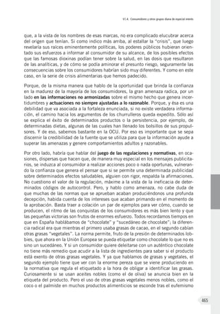 VI.4. Consumidores y otros grupos diana de especial interés
465
que, a la vista de los nombres de esas marcas, no era complicado elucubrar acerca
del origen que tenían. Si como indico más arriba, al estallar la “crisis”, que luego
revelaría sus raíces eminentemente políticas, los poderes públicos hubieran orien-
tado sus esfuerzos a informar al consumidor de su alcance, de los posibles efectos
que las famosas dioxinas podían tener sobre la salud, en las dosis que resultaron
de las analíticas, y de cómo se podía aminorar el presunto riesgo, seguramente las
consecuencias sobre los consumidores habrían sido muy diferentes. Y como en este
caso, en la serie de crisis alimentarias que hemos padecido.
Porque, de la misma manera que hablo de la oportunidad que brinda la confianza
en la madurez de la mayoría de los consumidores, la gran amenaza radica, por un
lado en las informaciones no armonizadas sobre el mismo hecho que genera incer-
tidumbres y actuaciones no siempre ajustadas a lo razonable. Porque, y ésa es una
debilidad que va asociada a la fortaleza enunciada, si no existe verdadera informa-
ción, el camino hacia los argumentos de los churrulleros queda expedito. Sólo así
se explica el éxito de determinados productos o la persistencia, por ejemplo, de
determinadas dietas, algunas de las cuales han llenado los bolsillos de sus propul-
sores. Y de eso, sabemos bastante en la OCU. Por eso es importante que se sepa
discernir la credibilidad de la fuente que se utiliza para que la información ayude a
superar las amenazas y genere comportamientos adultos y razonables.
Por otro lado, habría que hablar del juego de las regulaciones y normativas, en oca-
siones, dispersas que hacen que, de manera muy especial en los mensajes publicita-
rios, se induzca al consumidor a realizar acciones poco o nada oportunas, vulneran-
do la confianza que genera el pensar que si se permite una determinada publicidad
sobre determinados efectos saludables, alguien con rigor, respalda la afirmaciones.
No cuestiono el valor de la regulación, máxime a la vista de la ineficacia de deter-
minados códigos de autocontrol. Pero, y hablo como amenaza, no cabe duda de
que muchas de las normas que se aprueban acaban produciéndonos una profunda
decepción, habida cuenta de los intereses que acaban primando en el momento de
la aprobación. Basta traer a colación un par de ejemplos para ver cómo, cuando se
producen, el ritmo de las conquistas de los consumidores es más bien lento y que
las pequeñas victorias son frutos de enormes esfuerzo. Todos recordamos tiempos en
que en España hablábamos de “chocolate” y “sucedáneo de chocolate”; la diferen-
cia radical era que mientras el primero usaba grasas de cacao, en el segundo cabían
otras grasas “vegetales”. La norma permite, fruto de la presión de determinados lob-
bies, que ahora en la Unión Europea se pueda etiquetar como chocolate lo que no es
sino un sucedáneo. Y si un consumidor quiere deleitarse con un auténtico chocolate
no tiene más remedio que acudir a la lista de ingredientes para saber si el producto
está exento de otras grasas vegetales. Y ya que hablamos de grasas y vegetales, el
segundo ejemplo tiene que ver con la enorme pereza que se viene produciendo en
la normativa que regula el etiquetado a la hora de obligar a identificar las grasas.
Curiosamente si se usan aceites nobles (como el de oliva) se anuncia bien en la
etiqueta del producto. Pero el uso de otras grasas vegetales menos nobles, como el
coco o el palmiste en muchos productos alimenticios se esconde tras el eufemismo
 