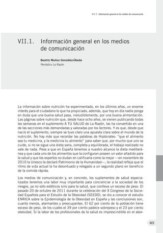 VII.1. Información general en los medios de comunicación
469
La información sobre nutrición ha experimentado, en los últimos años, un enorme
interés para el ciudadano lo que ha propiciado, además, que hoy en día nadie ponga
en duda que una buena salud pasa, ineludiblemente, por una buena alimentación.
Las páginas sobre nutrición que, desde hace ocho años, se vienen publicando todas
las semanas en el suplemento A TU SALUD de La Razón, las ha convertido en una
de las secciones más demandadas y valoradas por los lectores. Y es que, desde que
nació el suplemento, siempre se tuvo claro una apuesta clara sobre el mundo de la
nutrición. No hay más que recordar las palabras de Hipócrates: “que el alimento
sea tu medicina, y la medicina tu alimento” para saber que, por mucho que uno se
cuide, si no se sigue una dieta sana, completa y equilibrada, el trabajo realizado no
vale de nada. Pese a que en España tenemos a nuestro alcance la dieta mediterá-
nea y que cada uno de los alimentos que la configuran poseen un valor añadido para
la salud y que los expertos no dudan en calificarla como la mejor —en noviembre de
2010 la Unesco la declaró Patrimonio de la Humanidad—, la realidad refleja que el
ritmo de vida actual la ha desvirtuado y relegado a un segundo plano en beneficio
de la comida rápida.
Los medios de comunicación y, en concreto, los suplementos de salud especia-
lizados tenemos una labor muy importante para concienciar a la sociedad de los
riesgos, ya no sólo estéticos sino para la salud, que conlleva un exceso de peso. El
pasado 20 de octubre de 2011 durante la celebración del X Congreso de la Socie-
dad Española para el Estudio de la Obesidad (SEEDO), se dio a conocer el estudio
ENRICA sobre la Epidemiología de la Obesidad en España y las conclusiones son,
cuanto menos, alarmantes y preocupantes: El 62 por ciento de la población tiene
exceso de peso, de los cuales el 39 por ciento padece sobrepeso y el 23 por ciento
obesidad. Si la labor de los profesionales de la salud es imprescindible en el abor-
VII.1.	 Información general en los medios
de comunicación
Beatriz Muñoz González-Úbeda
Periódico La Razón
 