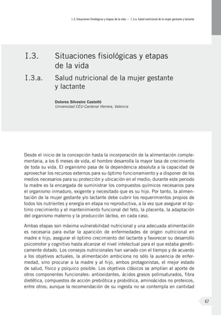 I.3. Situaciones fisiológicas y etapas de la vida – I.3.a. Salud nutricional de la mujer gestante y lactante
47
Desde el inicio de la concepción hasta la incorporación de la alimentación comple-
mentaria, a los 6 meses de vida, el hombre desarrolla la mayor tasa de crecimiento
de toda su vida. El organismo pasa de la dependencia absoluta a la capacidad de
aprovechar los recursos externos para su óptimo funcionamiento y a disponer de los
medios necesarios para su protección y ubicación en el medio; durante este periodo
la madre es la encargada de suministrar los compuestos químicos necesarios para
el organismo inmaduro, exigente y necesitado que es su hijo. Por tanto, la alimen-
tación de la mujer gestante y/o lactante debe cubrir los requerimientos propios de
todos los nutrientes y energía en etapa no reproductiva, a la vez que asegurar el óp-
timo crecimiento y el mantenimiento funcional del feto, la placenta, la adaptación
del organismo materno y la producción láctea, en cada caso.
Ambas etapas son máxima vulnerabilidad nutricional y una adecuada alimentación
es necesaria para evitar la aparición de enfermedades de origen nutricional en
madre e hijo, asegurar el óptimo crecimiento del lactante y favorecer su desarrollo
psicomotor y cognitivo hasta alcanzar el nivel intelectual para el que estaba genéti-
camente dotado. Los consejos nutricionales han variado con el tiempo y de acuerdo
a los objetivos actuales, la alimentación ambiciona no sólo la ausencia de enfer-
medad, sino procurar a la madre y al hijo, ambos protagonistas, el mejor estado
de salud, físico y psíquico posible. Los objetivos clásicos se amplían al aporte de
otros componentes funcionales: antioxidantes, ácidos grasos polinsaturados, fibra
dietética, compuestos de acción prebiótica y probiótica, aminoácidos no proteicos,
entre otros; aunque la recomendación de su ingesta no se contempla en cantidad
I.3.	 Situaciones fisiológicas y etapas
de la vida
I.3.a.	 Salud nutricional de la mujer gestante
y lactante
Dolores Silvestre Castelló
Universidad CEU-Cardenal Herrera, Valencia
 