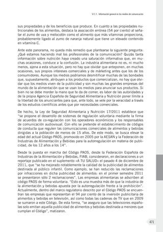 VII.1. Información general en los medios de comunicación
471
sus propiedades y de los beneficios que produce. En cuanto a las propiedades nu-
tricionales de los alimentos, destaca la asociación errónea (54 por ciento) al seña-
lar el zumo de uva y melocotón como el alimento que más vitaminas proporciona,
probablemente ligado al zumo de naranja natural que tiene un elevado contenido
en vitamina C.
Ante este panorama, no queda más remedio que plantearse la siguiente pregunta:
¿Qué estamos haciendo mal los profesionales de la comunicación? Quizás tanta
información sobre nutrición haya creado una saturación informativa que, en mu-
chas ocasiones, conduce a la confusión. La industria alimentaria no es, ni mucho
menos, ajena a esta situación, pero no hay que olvidar que anteponen, en muchas
ocasiones, sus propios intereses comerciales y de márketing antes que los de los
consumidores. Aunque los medios podríamos desmitificar muchas de las bondades
que, supuestamente, atribuyen a los productos que comercializan, no hay que olvi-
dar que los medios viven de la publicidad y son muchas las grandes empresas del
mundo de la alimentación que se usan los medios para anunciar sus productos. Si
bien no se debe morder la mano que te da de comer, es labor de las autoridades y
de la propia Agencia Española de Seguridad Alimentaria y Nutrición poner límite a
la libertad de los anunciantes para que, ante todo, se vele por la veracidad a través
de los estudios científicos antes que por necesidades comerciales.
De hecho, la Ley de Seguridad Alimentaria y Nutrición 17/2011 establece que
“se propone el desarrollo de sistemas de regulación voluntaria mediante la firma
de acuerdos de co-regulación con los operadores económicos y los responsables
de comunicación audiovisual. Con ello se pretende el establecimiento de códigos
de conducta que regulen las comunicaciones comerciales de alimentos y bebidas
dirigidas a la población de menos de 15 años. De este modo, se busca elevar la
edad del actual Código PAOS, promovido en 2005 por la AESAN y la Federación de
Industrias de Alimentación y Bebidas para la autorregulación en materia de publi-
cidad, de los 12 años a los 14”.
Desde la puesta en marcha del Código PAOS, desde la Federación Española de
Industrias de la Alimentación y Bebidas, FIAB, consideraron, en declaraciones a un
reportaje publicado en el suplemento «A TU SALUD» el pasado 4 de diciembre de
2011, que “se ha mejorado notablemente la calidad de la publicidad de alimentos
destinada al público infantil. Como ejemplo, se han reducido las reclamaciones
por infracciones en dicha publicidad de alimentos: en el primer semestre 2011
se presentaron sólo 2 reclamaciones”. Las empresas alimentarias se adscriben al
código PAOS de forma voluntaria. “Esto es una muestra más de que la industria de
la alimentación y bebidas apuesta por la autorregulación frente a la prohibición”.
Actualmente, dentro del marco regulatorio descrito por el Código PAOS se encuen-
tran las empresas que representan el 94 por ciento de la inversión publicitaria de
alimentos y bebidas en televisión, así como todas las cadenas de TV que en 2009
se sumaron a este Código. De esta forma, “se asegura que las televisiones españo-
las solo emitan aquella publicidad de alimentos y bebidas destinada a menores que
cumplan el Código”, matizaron.
 