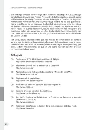 MÓDULO VII: COMUNICACIÓN E INFORMACIÓN EN NUTRICIÓN
472
Sin embargo tampoco hay que dejar atrás la famosa estrategia NAOS (Estrategia
para la Nutrición, Actividad Física y Prevención de la Obesidad) que se creó, desde
el Ministerio de Sanidad y Consumo, a través de la Agencia Española de Seguridad
Alimentaria y Nutrición (AESAN) en 2005 y cuyo objetivo no era otro que sensibi-
lizar a la población de los riesgos de la obesidad, especialmente entre los niños y
los jóvenes mediante una adecuada alimentación y la práctica regular de ejercicio
físico. Pese a las buenas intenciones, resulta necesario hacer más hincapié en ella
puesto que no hay más que ver que las cifras de obesidad infantil no han hecho más
que crecer en los últimos años e, incluso, ya nos estamos acercando a los niveles
de Estados Unidos.
Por tanto, resulta imprescindible que, los medios de comunicación de carácter
general y de los suplementos especializados sirvan de transmisores entre la comu-
nidad científica y el lector de manera que el mensaje llegue a más personas y, por
tanto, se tome más conciencia de que sin una buena nutrición es difícil alcanzar
un correcto estado de salud.
Bibliografía
(1)	 Suplemento A TU SALUD del periódico LA RAZÓN.
http://www.larazon.es/secciones/a-tu-salud
(2)	 Sociedad Española para el Estudio de la Obesidad.
http://www.seedo.es/
(3)	 Agencia Española de Seguridad Alimentaria y Nutrición (AESAN).
http://www.aesan.msc.es/
(4)	 Página web Estrategia Naos.
http://www.naos.aesan.msps.es/
(5)	 Ministerio de Sanidad, Servicios Sociales e Igualdad.
http://www.msps.es/
(5)	 Instituto Drece de Estudios Biomecánicos.
http://www.institutodrece.es
(6)	 Asociación Nacional de Fabricantes de Conservas de Pescados y Mariscos
(ANFACO-CECOPESCA).
http://www.anfaco.es
(7)	 Federación Española de Industrias de la Alimentación y Bebidas, FIAB.
http://www.fiab.es/es/
 