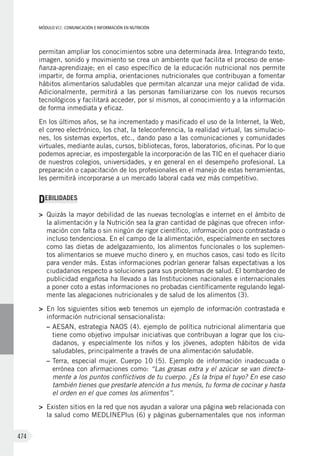 MÓDULO VII: COMUNICACIÓN E INFORMACIÓN EN NUTRICIÓN
474
permitan ampliar los conocimientos sobre una determinada área. Integrando texto,
imagen, sonido y movimiento se crea un ambiente que facilita el proceso de ense-
ñanza-aprendizaje; en el caso específico de la educación nutricional nos permite
impartir, de forma amplia, orientaciones nutricionales que contribuyan a fomentar
hábitos alimentarios saludables que permitan alcanzar una mejor calidad de vida.
Adicionalmente, permitirá a las personas familiarizarse con los nuevos recursos
tecnológicos y facilitará acceder, por sí mismos, al conocimiento y a la información
de forma inmediata y eficaz.
En los últimos años, se ha incrementado y masificado el uso de la Internet, la Web,
el correo electrónico, los chat, la teleconferencia, la realidad virtual, las simulacio-
nes, los sistemas expertos, etc., dando paso a las comunicaciones y comunidades
virtuales, mediante aulas, cursos, bibliotecas, foros, laboratorios, oficinas. Por lo que
podemos apreciar, es impostergable la incorporación de las TIC en el quehacer diario
de nuestros colegios, universidades, y en general en el desempeño profesional. La
preparación o capacitación de los profesionales en el manejo de estas herramientas,
les permitirá incorporarse a un mercado laboral cada vez más competitivo.
DEBILIDADES
>	 Quizás la mayor debilidad de las nuevas tecnologías e internet en el ámbito de
la alimentación y la Nutrición sea la gran cantidad de páginas que ofrecen infor-
mación con falta o sin ningún de rigor científico, información poco contrastada o
incluso tendenciosa. En el campo de la alimentación, especialmente en sectores
como las dietas de adelgazamiento, los alimentos funcionales o los suplemen-
tos alimentarios se mueve mucho dinero y, en muchos casos, casi todo es lícito
para vender más. Estas informaciones podrían generar falsas expectativas a los
ciudadanos respecto a soluciones para sus problemas de salud. El bombardeo de
publicidad engañosa ha llevado a las Instituciones nacionales e internacionales
a poner coto a estas informaciones no probadas científicamente regulando legal-
mente las alegaciones nutricionales y de salud de los alimentos (3).
>	 En los siguientes sitios web tenemos un ejemplo de información contrastada e
información nutricional sensacionalista:
–	AESAN, estrategia NAOS (4). ejemplo de política nutricional alimentaria que
tiene como objetivo impulsar iniciativas que contribuyan a lograr que los ciu-
dadanos, y especialmente los niños y los jóvenes, adopten hábitos de vida
saludables, principalmente a través de una alimentación saludable.
–	Terra, especial mujer. Cuerpo 10 (5). Ejemplo de información inadecuada o
errónea con afirmaciones como: “Las grasas extra y el azúcar se van directa-
mente a los puntos conflictivos de tu cuerpo. ¿Es la tripa el tuyo? En ese caso
también tienes que prestarle atención a tus menús, tu forma de cocinar y hasta
el orden en el que comes los alimentos”.
>	 Existen sitios en la red que nos ayudan a valorar una página web relacionada con
la salud como MEDLINEPlus (6) y páginas gubernamentales que nos informan
 
