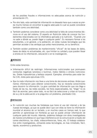 VII.2. Internet y nuevas tecnologías
475
de los posibles fraudes e informaciones no adecuadas acerca de nutrición y
alimentación (7).
>	 Por otro lado, esta cantidad de información no deseada hace que a veces se pier-
da mucho tiempo en encontrar la pagina adecuada lo cual se puede considerar
también como una debilidad.
>	 También podemos considerar como una debilidad la falta de conocimientos téc-
nicos en el uso del sistema. El experto en Nutrición debe de conocer los fun-
damentos relacionados con la informática aplicada a la nutrición. “Cuando uno
no sabe a dónde va, puede llegar a cualquier parte”. Es necesario formar a los
estudiantes, y en general, a la población, en estas nuevas tecnologías que les
permitan acceder a las ventajas que antes mencionamos, en su beneficio.
>	 También existen problemas de mantenimiento “oficial” de las bases de datos,
bases de datos no actualizadas, etc. que limitan su calidad y que pueden llevar
a errores en la información, educación o en la investigación.
AMENAZAS
Entre estas tenemos:
>	 Información difícil de restringir: Informaciones nutricionales que promueven
conductas negativas (anorexia o bulimia), malos hábitos o errores nutriciona-
les. Dietas hipocalóricas y belleza corporal. Ejemplos: alimentos para estar be-
lla (14), dieta para ejecutivas (15).
>	 Que la mala información nos lleve a una toma de decisiones errónea. Antes que-
ríamos información para obtener conocimiento, hoy se necesita conocimiento
para discernir la información. La gran cantidad de información que nos llega a
través de las rss, las redes sociales, los foros especializados, los “blogs” no es
fácil de asimilar, pero sobre todo, no es fácil de seleccionar y cribar en función
de su y de la adecuación a la pregunta o el problema, planteado (16).
FORTALEZAS
>	 En nutrición son muchas las fortalezas que tiene el uso del internet y de las
nuevas tecnología, ya que se puede decir que con ellas se tiene la información
mundial al alcance de un teclado, y en muchos casos en tiempo real, lo que
permite un aprendizaje sin fronteras ya que se puede utilizar información de
cualquier parte del mundo. Además, podemos trabajar con otros investigadores
de manera simultánea sin que haya interferencia en la comunicación a través del
correo electrónico, los chats, videoconferencias, foros, etc. El trabajo colabora-
tivo entre investigadores, utilizando estas tecnologías, es mas inmediato, fácil,
rápido, económico y productivo.
 