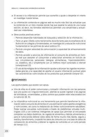 MÓDULO VII: COMUNICACIÓN E INFORMACIÓN EN NUTRICIÓN
476
>	 El acceso a la información permite que aumente o ayude a despertar el interés
en investigar nuevos temas.
>	 La información contenida en páginas web es mucho más fácil de actualizar que
la contenida en un libro impreso donde hay que esperar la salida de una nueva
edición; es decir, los formatos electrónicos permiten una versatilidad y actuali-
dad casi instantánea.
>	 Otros puntos positivos serían:
–	Permite desarrollar habilidades de búsqueda y selección de la información.
–	Tiene un gran interés como herramienta docente tanto para la enseñanza de la
Nutrición en colegios y Universidades, en investigación y educación nutricional
fundamental en las políticas de salud pública (1).
–	Permite una gran velocidad de comunicación y capacidad de almacenamiento
de datos.
–	Permite acceder a servicios de información al consumo de alimentos en tiem-
po real que asesoren al consumidor a seleccionar alimentos en función de
sus circunstancias personales (alergias alimentarias, hipercolesterolémi-
co, diabético, etc.) simplemente con un teléfono móvil conectado a internet
(smartphone) (2).
–	El uso de tecnologías de la información ayudan a alcanzar las ingestas recomen-
dadas gracias a la capacidad de aportar al usuario información puntual sobre
las características nutricionales de los productos que pretende comprar (2).
OPORTUNIDADES
Las oportunidades que existen son varias:
>	 Una de ellas es el poder comunicarse y compartir información con las personas
que uno quiera sin ninguna restricción, además se puede ingresar a las paginas
de bibliotecas, universidades, y otros centros que puedan estar relacionados con
la nutrición (8, 9).
>	 La informática nutricional es una herramienta que permite transformar la infor-
mación sobre consumo de alimentos en una estimación sobre aportes energéticos
y nutricionales, así como la elaboración de dietas nutricionalmente saludables.
Poder realizar encuestas nutricionales a través de plataformas virtuales multi-
lingües (10) y con sistemas inteligentes de apoyo que permitan al encuestado
completar sus datos dietéticos, de ingesta de alimentos y hábitos alimentarios y
para el nutricionista obtener estos datos de forma mucho más rápida, segura y
exacta y transformarla, cruzando los datos de consumo con una base de datos de
composición de alimentos y obtener la ingesta de nutrientes en un corto periodo
de tiempo (11).
 