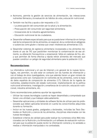 VII.2. Internet y nuevas tecnologías
477
>	 Asimismo, permite la gestión de servicios de alimentación, las interacciones
nutrientes fármacos y la evaluación de hábitos de vida y educación nutricional.
>	 También nos facilita y ayuda a dar respuesta a (1):
– La preocupación del consumidor por la salud y la alimentación.
– Preocupación del consumidor por seguridad alimentaria.
– Innovaciones de la industria agroalimentaria.
– Educación nutricional de los ciudadanos.
>	 Desarrollar software especializado para que se pueda tener información en tiempo
real de la composición de los alimentos, en especial, de su contenido en alérgenos
o sustancias como gluten o lactosa que crean intolerancias alimentarias (12).
>	 Desarrollar sistemas de vigilancia alimentaria incorporados a los alimentos me-
diante el uso de TIC que posibiliten monitorizar la contaminación de ese ali-
mento, su alteración fisicoquímica u orosensorial, fallos en cadenas de frio, etc.
y que permitan de forma efectiva y rápida retirar alimentos del mercado que
puedan constituir un peligro de seguridad alimentaria para la población (13).
Recomendaciones
La informática nutricional y el uso de Internet y en general de la nuevas tecno-
logías, nos permiten, no solo estar en contacto con las fuentes de información y
con el trabajo de otros investigadores, sino que además tienen un gran número de
aplicaciones como son: Composición en nutrientes de los alimentos, como la base
de datos española de composición de alimentos  (17); Cálculo de la ingesta de
nutrientes; establecimiento del estado nutricional; implementación de la política
nutricional alimentaria; investigación y enseñanza de la nutrición; educación nutri-
cional; industria alimentaria, etc.
Como recomendaciones podemos apuntar las siguientes:
–	 Utilizar las nuevas tecnologías cuando se hayan desarrollado y comprobado que
tienen una utilidad y que trabajan adecuadamente.
–	 Desarrollar aplicaciones y utilidades de software fáciles de utilizar para los profe-
sionales que deben aplicarlas teniendo en cuenta los conocimientos adquiridos
durante su formación.
–	 Incluir en los nuevos grados, postgrados y doctorados, incluidas las Tesis Doc-
torales en Nutrición y ciencia de los alimentos, disciplinas relacionadas con las
nuevas tecnologías.
–	 Establecer criterios de calidad para poder evaluar los numerosos sitios Web rela-
cionados con la Nutrición y la Alimentación y el software de evaluación nutricio-
nal para que la población pueda recibir la información correcta y no verdades a
medias o información manipulada o no contrastada.
 