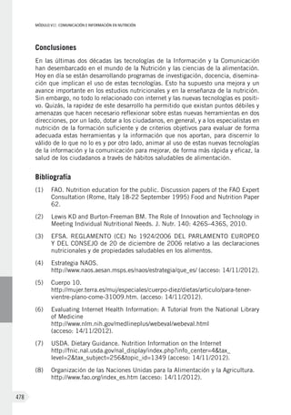 MÓDULO VII: COMUNICACIÓN E INFORMACIÓN EN NUTRICIÓN
478
Conclusiones
En las últimas dos décadas las tecnologías de la Información y la Comunicación
han desembarcado en el mundo de la Nutrición y las ciencias de la alimentación.
Hoy en día se están desarrollando programas de investigación, docencia, disemina-
ción que implican el uso de estas tecnologías. Esto ha supuesto una mejora y un
avance importante en los estudios nutricionales y en la enseñanza de la nutrición.
Sin embargo, no todo lo relacionado con internet y las nuevas tecnologías es positi-
vo. Quizás, la rapidez de este desarrollo ha permitido que existan puntos débiles y
amenazas que hacen necesario reflexionar sobre estas nuevas herramientas en dos
direcciones, por un lado, dotar a los ciudadanos, en general, y a los especialistas en
nutrición de la formación suficiente y de criterios objetivos para evaluar de forma
adecuada estas herramientas y la información que nos aportan, para discernir lo
válido de lo que no lo es y por otro lado, animar al uso de estas nuevas tecnologías
de la información y la comunicación para mejorar, de forma más rápida y eficaz, la
salud de los ciudadanos a través de hábitos saludables de alimentación.
Bibliografía
(1)	 FAO. Nutrition education for the public. Discussion papers of the FAO Expert
Consultation (Rome, Italy 18-22 September 1995) Food and Nutrition Paper
62.
(2)	 Lewis KD and Burton-Freeman BM. The Role of Innovation and Technology in
Meeting Individual Nutritional Needs. J. Nutr. 140: 426S–436S, 2010.
(3)	 EFSA. REGLAMENTO (CE) No 1924/2006 DEL PARLAMENTO EUROPEO
Y DEL CONSEJO de 20 de diciembre de 2006 relativo a las declaraciones
nutricionales y de propiedades saludables en los alimentos.
(4)	 Estrategia NAOS.
http://www.naos.aesan.msps.es/naos/estrategia/que_es/ (acceso: 14/11/2012).
(5)	 Cuerpo 10.
http://mujer.terra.es/muj/especiales/cuerpo-diez/dietas/articulo/para-tener-
vientre-plano-come-31009.htm. (acceso: 14/11/2012).
(6)	 Evaluating Internet Health Information: A Tutorial from the National Library
of Medicine
http://www.nlm.nih.gov/medlineplus/webeval/webeval.html
(acceso: 14/11/2012).
(7)	 USDA. Dietary Guidance. Nutrition Information on the Internet
http://fnic.nal.usda.gov/nal_display/index.php?info_center=4&tax_
level=2&tax_subject=256&topic_id=1349 (acceso: 14/11/2012).
(8)	 Organización de las Naciones Unidas para la Alimentación y la Agricultura.
http://www.fao.org/index_es.htm (acceso: 14/11/2012).
 