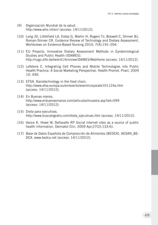 VII.2. Internet y nuevas tecnologías
479
(9)	 Organización Mundial de la salud.
http://www.who.int/en/ (acceso: 14/11/2012).
(10)	 Long JD, Littlefield LA, Estep G, Martin H, Rogers TJ, Boswell C, Shriver BJ,
Roman-Shriver CR. Evidence Review of Technology and Dietary Assessment.
Worldviews on Evidence-Based Nursing 2010; 7(4):191–204.
(11)	 EU Projects. Innovative Dietary Assessment Methods in Epidemiological
Studies and Public Health (IDAMES).
http://nugo.dife.de/twiki41/bin/view/IDAMES/WebHome (acceso: 14/11/2012).
(12)	 Lefebvre C. Integrating Cell Phones and Mobile Technologies into Public
Health Practice: A Social Marketing Perspective. Health Promot. Pract. 2009
10: 490.
(13)	 EFSA. Nanotechnology in the food chain.
http://www.efsa.europa.eu/en/events/event/corporate101124a.htm
(acceso: 14/11/2012).
(14)	 En Buenas manos.
http://www.enbuenasmanos.com/articulos/muestra.asp?art=599
(acceso: 14/11/2012).
(15)	 Dieta para ejecutivas.
http://www.buscalogratis.com/dieta_ejecutivas.htm (acceso: 14/11/2012).
(16)	 Vance K, Howe W, Dellavalle RP Social internet sites as a source of public
health information. Dermatol Clin. 2009 Apr;27(2):133-6).
(17)	 Base de Datos Española de Composición de Alimentos (BEDCA). AESAN_BE-
DCA. www.bedca.net (acceso: 14/11/2012).
 