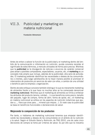 VII.3. Publicidad y marketing en materia nutricional
481
Antes de entrar a valorar la función de la publicidad y el marketing dentro del ám-
bito de la comunicación e información en nutrición, quizás conviene recordar el
significado de estos términos, a menudo utilizados de forma poco precisa. Mientras
que la publicidad es la divulgación de noticias o anuncios de carácter comercial
para atraer a posibles compradores, espectadores, usuarios, etc, el marketing es un
concepto más amplio que incluye, además de la publicidad, otra serie de activida-
des. El marketing pretende identificar las necesidades o deseos de los consumido-
res o clientes, para luego satisfacerlos de la mejor manera posible al promover el
intercambio de productos y/o servicios de valor con ellos, a cambio de una utilidad
o beneficio para la empresa u organización.
Dentro de este enfoque conviene también distinguir lo que es meramente marketing
de alimentos frente a lo que hace no muchos años se ha comenzado denominar
marketing nutricional. Mientras que el marketing de alimentos se limita a enfatizar
los atributos del producto (aroma, calidad,…) o sus beneficios como precio, tamaño
del paquete, lugar de compra, forma de abrir, forma de apilar, etc.; el marketing
en materia nutricional se enfoca en los aspectos de nutrición (vitaminas que ayu-
dan a…, fibra que sirve para…, mineral que mejora…). En este caso la publicidad
se basa en beneficios funcionales o declaraciones de salud.
Mejorando la composición de los productos
Por tanto, si hablamos de marketing nutricional tenemos que empezar identifi-
cando las necesidades y deseos de los consumidores en el ámbito de la nutrición
y la salud. Según el Estudio Salud y Nutrición, de TNS 2010, una de cada cinco
decisiones de compra se toma por criterios de salud. Es por ello que la industria
VII.3.	 Publicidad y marketing en
materia nutricional
Fundación Alimentum
 