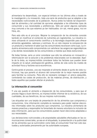 MÓDULO VII: COMUNICACIÓN E INFORMACIÓN EN NUTRICIÓN
482
alimentaria ha desarrollado, con especial énfasis en los últimos años a través de
la investigación y la innovación, toda una serie de productos que se adaptan a las
necesidades nutricionales de la población. Nunca antes ha habido tal disponibili-
dad de alimentos y tal cantidad de opciones adaptadas a los diferentes tipos de
consumidor y sus necesidades y preferencias. Sólo por poner algunos ejemplos
muy comunes a los que estamos ya tan habituados: sin sal, menos grasa, rico en
fibra, etc.
Pero esto sólo es el principio. Mejorar la composición de los alimentos consiste
también en modificar el contenido de nutrientes y/o ingredientes. La industria in-
nova utilizando el conocimiento científico y la tecnología disponible para ofrecer
alimentos agradables, sabrosos y nutritivos. Es un reto mejorar la composición de
un producto y mantener el sabor que los consumidores reconocen como suyo. La in-
dustria alimentaria está comprometida con satisfacer las exigencias organolépticas
y las demás necesidades de los consumidores a medida que éstas evolucionan.
De todas formas, sería un error considerar que sólo los esfuerzos en innovación y
reformulación son la solución a los problemas relacionados con la obesidad. Apar-
te de la dieta, es imprescindible considerar todos los factores que pueden tener
impacto en la salud: predisposición genética, estilos de vida como los niveles de
actividad física y factores socio-económicos.
Continuando el proceso, una vez mejorado el alimento desde el punto de vista nu-
tricional, hay que ponerlo al alcance del consumidor de la mejor manera posible
para facilitar su consumo. Para ello es necesario conseguir un precio asequible,
controlando los costes de producción, de las materias primas, de distribución, y
todos aquellos que puedan afectar al producto.
La información al consumidor
Y una vez puesto el alimento a disposición de los consumidores, y para que el
proceso llegue a buen término, es imprescindible informar de su existencia, de sus
cualidades, de sus beneficios, de sus mejoras nutricionales.
Las etiquetas son una tarjeta de presentación de los alimentos que compramos y
consumimos. Una información completa es necesaria para poder realizar eleccio-
nes informadas sobre los productos que compramos. La industria alimentaria de
manera proactiva y responsable ha fomentado de manera voluntaria la inclusión de
esta información, para que los consumidores puedan hacer elecciones adaptadas a
sus necesidades.
Las declaraciones nutricionales y de propiedades saludables efectuadas en las co-
municaciones comerciales, ya sea en el etiquetado, la presentación o la publicidad
de los alimentos que se suministren como tales al consumidor final han sido eva-
luadas y autorizadas previamente por las autoridades europeas.
 