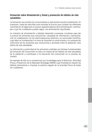 VII.3. Publicidad y marketing en materia nutricional
483
Formación sobre Alimentación y Salud y promoción de hábitos de vida
saludables
La formación que reciben los consumidores en este ámbito resulta fundamental. En
ocasiones, cosas tan sencillas como recordar la función que cumplen los diferentes
nutrientes en el organismo o conocer aspectos básicos de la alimentación, contribu-
yen a que los ciudadanos puedan seguir una alimentación equilibrada.
La industria de alimentación y bebidas desarrolla numerosas iniciativas para dar
a conocer los alimentos que consumimos: campañas de información o sensibiliza-
ción en colaboración con las administraciones públicas y la comunidad científica,
cuya labor es fundamental a la hora de fomentar el conocimiento y la composición
nutricional de los alimentos que consumimos y promover entre la población unos
estilos de vida saludables.
La información y publicidad de los alimentos y bebidas son factores fundamentales
de formación del consumidor en aras a la mejora de los hábitos de vida saludables
de la población y contribuyen a la educación del consumidor en su proceso de
compra.
Un ejemplo de ello es su compromiso con la estrategia para la Nutrición, Actividad
Física y Prevención de la Obesidad (Estrategia NAOS) cuya finalidad es mejorar los
hábitos alimentarios e impulsar la práctica regular de la actividad física de todos
los ciudadanos.
 