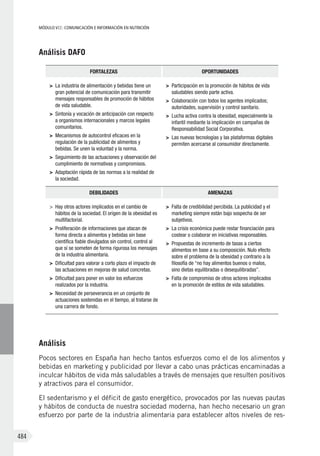 MÓDULO VII: COMUNICACIÓN E INFORMACIÓN EN NUTRICIÓN
484
Análisis DAFO
FORTALEZAS OPORTUNIDADES
>	 La industria de alimentación y bebidas tiene un
gran potencial de comunicación para transmitir
mensajes responsables de promoción de hábitos
de vida saludable.
>	 Sintonía y vocación de anticipación con respecto
a organismos internacionales y marcos legales
comunitarios.
>	 Mecanismos de autocontrol eficaces en la
regulación de la publicidad de alimentos y
bebidas. Se unen la voluntad y la norma.
>	 Seguimiento de las actuaciones y observación del
cumplimiento de normativas y compromisos.
>	 Adaptación rápida de las normas a la realidad de
la sociedad.
>	 Participación en la promoción de hábitos de vida
saludables siendo parte activa.
>	 Colaboración con todos los agentes implicados;
autoridades, supervisión y control sanitario.
>	 Lucha activa contra la obesidad, especialmente la
infantil mediante la implicación en campañas de
Responsabilidad Social Corporativa.
>	 Las nuevas tecnologías y las plataformas digitales
permiten acercarse al consumidor directamente.
DEBILIDADES AMENAZAS
>	 Hay otros actores implicados en el cambio de
hábitos de la sociedad. El origen de la obesidad es
multifactorial.
>	 Proliferación de informaciones que atacan de
forma directa a alimentos y bebidas sin base
científica fiable divulgados sin control, control al
que sí se someten de forma rigurosa los mensajes
de la industria alimentaria.
>	 Dificultad para valorar a corto plazo el impacto de
las actuaciones en mejoras de salud concretas.
>	 Dificultad para poner en valor los esfuerzos
realizados por la industria.
>	 Necesidad de perseverancia en un conjunto de
actuaciones sostenidas en el tiempo, al tratarse de
una carrera de fondo.
>	 Falta de credibilidad percibida. La publicidad y el
marketing siempre están bajo sospecha de ser
subjetivos.
>	 La crisis económica puede restar financiación para
costear o colaborar en iniciativas responsables.
>	 Propuestas de incremento de tasas a ciertos
alimentos en base a su composición. Nulo efecto
sobre el problema de la obesidad y contrario a la
filosofía de “no hay alimentos buenos o malos,
sino dietas equilibradas o desequilibradas”.
>	 Falta de compromiso de otros actores implicados
en la promoción de estilos de vida saludables.
Análisis
Pocos sectores en España han hecho tantos esfuerzos como el de los alimentos y
bebidas en marketing y publicidad por llevar a cabo unas prácticas encaminadas a
inculcar hábitos de vida más saludables a través de mensajes que resulten positivos
y atractivos para el consumidor.
El sedentarismo y el déficit de gasto energético, provocados por las nuevas pautas
y hábitos de conducta de nuestra sociedad moderna, han hecho necesario un gran
esfuerzo por parte de la industria alimentaria para establecer altos niveles de res-
 
