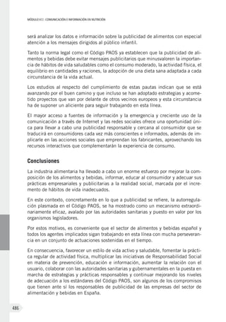 MÓDULO VII: COMUNICACIÓN E INFORMACIÓN EN NUTRICIÓN
486
será analizar los datos e información sobre la publicidad de alimentos con especial
atención a los mensajes dirigidos al público infantil.
Tanto la norma legal como el Código PAOS ya establecen que la publicidad de ali-
mentos y bebidas debe evitar mensajes publicitarios que minusvaloren la importan-
cia de hábitos de vida saludables como el consumo moderado, la actividad física, el
equilibrio en cantidades y raciones, la adopción de una dieta sana adaptada a cada
circunstancia de la vida actual.
Los estudios al respecto del cumplimiento de estas pautas indican que se está
avanzando por el buen camino y que incluso se han adoptado estrategias y acome-
tido proyectos que van por delante de otros vecinos europeos y esta circunstancia
ha de suponer un aliciente para seguir trabajando en esta línea.
El mayor acceso a fuentes de información y la emergencia y creciente uso de la
comunicación a través de Internet y las redes sociales ofrece una oportunidad úni-
ca para llevar a cabo una publicidad responsable y cercana al consumidor que se
traducirá en consumidores cada vez más conscientes e informados, además de im-
plicarle en las acciones sociales que emprendan los fabricantes, aprovechando los
recursos interactivos que complementarán la experiencia de consumo.
Conclusiones
La industria alimentaria ha llevado a cabo un enorme esfuerzo por mejorar la com-
posición de los alimentos y bebidas, informar, educar al consumidor y adecuar sus
prácticas empresariales y publicitarias a la realidad social, marcada por el incre-
mento de hábitos de vida inadecuados.
En este contexto, concretamente en lo que a publicidad se refiere, la autorregula-
ción plasmada en el Código PAOS, se ha mostrado como un mecanismo extraordi-
nariamente eficaz, avalado por las autoridades sanitarias y puesto en valor por los
organismos legisladores.
Por estos motivos, es conveniente que el sector de alimentos y bebidas español y
todos los agentes implicados sigan trabajando en esta línea con mucha perseveran-
cia en un conjunto de actuaciones sostenidas en el tiempo.
En consecuencia, favorecer un estilo de vida activo y saludable, fomentar la prácti-
ca regular de actividad física, multiplicar las iniciativas de Responsabilidad Social
en materia de prevención, educación e información, aumentar la relación con el
usuario, colaborar con las autoridades sanitarias y gubernamentales en la puesta en
marcha de estrategias y prácticas responsables y continuar mejorando los niveles
de adecuación a los estándares del Código PAOS, son algunos de los compromisos
que tienen ante sí los responsables de publicidad de las empresas del sector de
alimentación y bebidas en España.
 
