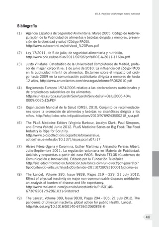 VII.3. Publicidad y marketing en materia nutricional
487
Bibliografía
(1)	 Agencia Española de Seguridad Alimentaria. Marzo 2005. Código de Autorre-
gulación de la Publicidad de alimentos y bebidas dirigida a menores, preven-
ción de la obesidad y salud (Código PAOS).
http://www.autocontrol.es/pdfs/cod_%20Paos.pdf
(2)	 Ley 17/2011, de 5 de julio, de seguridad alimentaria y nutrición.
http://www.boe.es/boe/dias/2011/07/06/pdfs/BOE-A-2011-11604.pdf
(3)	 Justo Villafañe. Catedrático de la Universidad Complutense de Madrid, profe-
sor de imagen corporativa. 1 de junio de 2010. La influencia del código PAOS
en la publicidad infantil de alimentos. Dictamen sobre el impacto del códi-
go hasta 2009 en la comunicación publicitaria dirigida a menores de hasta
12 años. http://www.anunciantes.com/descargas/informePAOS2010.pdf
(4)	 Reglamento Europeo 1924/2006 relativo a las declaraciones nutricionales y
de propiedades saludables en los alimentos.
http://eur-lex.europa.eu/LexUriServ/LexUriServ.do?uri=OJ:L:2006:404:
0009:0025:ES:PDF
(5)	 Organización Mundial de la Salud (OMS), 2010. Conjunto de recomendacio-
nes sobre la promoción de alimentos y bebidas no alcohólicas dirigida a los
niños. http://whqlibdoc.who.int/publications/2010/9789243500218_spa.pdf
(6)	 The PLoS Medicine Editors (Virginia Barbour, Jocalyn Clark, Paul Simpson,
and Emma Veitch) Junio 2012. PLoS Medicine Series on Big Food: The Food
Industry is Ripe for Scrutiny.
http://www.ploscollections.org/article/browseIssue.
action?issue=info:doi/10.1371/issue.pcol.v07.i17
(7)	 Álvaro Pérez-Ugena y Coromina, Esther Martínez y Alejandro Perales Albert.
Julio-Septiembre 2011. La regulación voluntaria en Materia de Publicidad.
Análisis y propuestas a partir del caso PAOS. Revista TELOS (Cuadernos de
Comunicación e Innovación). Editado por la Fundación Telefónica.
http://sociedadinformacion.fundacion.telefonica.com/url-direct/pdf-generator?
tipoContenido=articuloTelos&idContenido=2011072809310001&idioma=es
(8)	 The Lancet, Volume 380, Issue 9838, Pages 219 - 229, 21 July 2012.
Effect of physical inactivity on major non-communicable diseases worldwide:
an analysis of burden of disease and life expectancy.
http://www.thelancet.com/journals/lancet/article/PIIS0140-
6736%2812%2961031-9/abstract
(9)	 The Lancet, Volume 380, Issue 9838, Pages 294 - 305, 21 July 2012. The
pandemic of physical inactivity: global action for public Health. Lancet.
http://dx.doi.org/10.1016/S0140-6736(12)60898-8
 