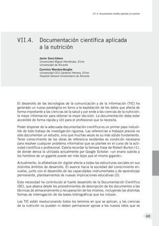 VII.4. Documentación científica aplicada a la nutrición
489
El desarrollo de las tecnologías de la comunicación y de la información (TIC) ha
generado un nuevo paradigma en torno a la explotación de los datos que afecta de
forma importante a las ciencias de la salud y por ende a las ciencias de la nutrición:
la mejor información para obtener la mejor decisión. La documentación debe estar
accesible de forma rápida y útil para el profesional que la necesita.
Poder disponer de la adecuada documentación científica es un primer paso ineludi-
ble de todo trabajo de investigación rigurosa. Las referencias a trabajos previos no
sólo documentan un estudio, sino que muchas veces es su más sólido fundamento.
Tener conocimiento de las obras de referencia existentes es condición necesaria
para resolver cualquier problema informativo que se plantee en el curso de la acti-
vidad científica o profesional. Cabría recordar la famosa frase de Robert Burton (1),
de donde deriva la utilizada actualmente por Google Scholar: «un enano subido a
los hombros de un gigante puede ver más lejos que el mismo gigante».
Actualmente, la alfabetización digital afecta a todas las estructuras sociales en sus
distintos ámbitos de desarrollo. El avance hacia la sociedad del conocimiento en-
vuelve, junto con el desarrollo de las capacidades instrumentales y de aprendizaje
permanente, planteamientos de nuevas implicaciones educativas (2).
Esta necesidad ha contribuido al fuerte desarrollo de la Documentación Científica
(DC), que abarca desde los procedimientos de descripción de los documentos a las
técnicas de almacenamiento y recuperación de los mismos, incluyendo las distintas
formas de interrogación de las bases bibliográficas que los indizan.
Las TIC están revolucionando todos los terrenos en que se aplican, y las ciencias
de la nutrición no pueden ni deben permanecer ajenas a los nuevos retos que se
VII.4.	 Documentación científica aplicada
a la nutrición
Javier Sanz-Valero
Universidad Miguel Hernández, Elche
Universidad de Alicante
Carmina Wanden-Berghe
Universidad CEU Cardenal Herrera, Elche
Hospital General Universitario de Alicante
 