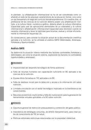 MÓDULO VII: COMUNICACIÓN E INFORMACIÓN EN NUTRICIÓN
490
le plantean. La alfabetización informacional no ha de ser considerada como un
añadido al resto de los procesos característicos de la educación formal, sino como
un eje transversal a lo largo del currículo formativo/profesional. En nuestros días, el
profesional de las ciencias de la nutrición debería poseer una alfabetización múl-
tiple; a la cultura literal, numérica y gráfica, debería añadir la cultura informática
(capacidad para usar las aplicaciones elementales de un ordenador) y la cultura
informacional o alfabetización informacional (capacidad para reconocer cuando se
necesita información y tener la habilidad para localizar, evaluar y utilizar eficiente-
mente la información requerida) (3).
En consecuencia, para conocer la situación actual de la documentación científica
aplicada a la nutrición, se ha utilizado el análisis DAFO (Debilidades, Amenazas,
Fortalezas y Oportunidades).
Análisis DAFO
Se determinó la situación interna mediante dos factores controlables (fortalezas y
debilidades), así como la situación externa, explorando los factores no controlables
(oportunidades y amenazas).
DEBILIDADES
>	 Imposibilidad del desarrollo tecnológico de forma autónoma.
>	 Falta de recursos humanos con capacitación suficiente en DC aplicada a las
ciencias de la nutrición.
>	 Escasa oferta formativa en TIC aplicadas a la DC.
>	 Falta de destreza inicial para la detección y acceso a la información útil sobre
nutrición.
>	 Limitada vinculación con el sector tecnológico implicado en la transferencia de
conocimientos.
>	 Recursos económicos insuficientes y falta de involucración para la generación de
herramientas virtuales aplicables a la DC sobre nutrición.
AMENAZAS
>	 Coyuntura general de restricción presupuestaria y contención del gasto público.
>	 Inexistencia de estrategias conjuntas, de ámbito Iberoamericano, para crear po-
los de conocimiento de TIC en salud.
>	 Políticas editoriales restrictivas relacionadas con la propiedad intelectual.
 